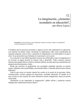 12.
La imaginación, ¿elemento
secundario en educación?,
por Marta Ligioiz
Neuromito: En la educación es más importante el proceso racional y lógico, la imaginación
es menos importante y secundaria.
Considerar que los procesos racionales y lógicos son los más importantes en educación,
con materias de primer orden, mermando la importancia sobre otras consideradas de
segunda categoría, como el arte, o potenciar la imaginación y la creatividad es un grave
error. Es un neuromito muy limitante en lo personal y en lo social.
La evolución no nos habría aportado recursos tan sofisticados como la imaginación si
no tuvieran un papel esencial en nuestra vida y desarrollo. Todos nuestros recursos
internos han pasado filtros evolutivos durante millones de años para que actualmente nos
proporcionen herramientas vitales.
Desde que nacemos la imaginación nos acompaña, probando opciones en nuestra
mente, eligiendo entre posibilidades, previniendo daños o abriendo puertas hacia futuros
diferentes.
Todo lo que existe en nuestro mundo fue creado en la mente de las personas. Ideas,
construcciones, aviones, parques de atracciones, sociedad, educación. El mundo en el
que vivimos es una creación de cómo utilizamos nuestra imaginación, motor de nuestra
creatividad.
¿Realmente es tan importante la imaginación? ¿Saber utilizar y potenciar nuestra
imaginación condicionará nuestro futuro?
164
 