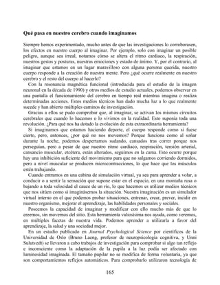 Qué pasa en nuestro cerebro cuando imaginamos
Siempre hemos experimentado, mucho antes de que las investigaciones lo corroborasen,
los efectos en nuestro cuerpo al imaginar. Por ejemplo, solo con imaginar un posible
peligro, aunque sea irreal, notamos cómo se altera el ritmo cardiaco, la respiración,
nuestros gestos y posturas, nuestras emociones y estado de ánimo. Y, por el contrario, al
imaginar que estamos en un lugar maravilloso con alguna persona querida, nuestro
cuerpo responde a la creación de nuestra mente. Pero ¿qué ocurre realmente en nuestro
cerebro y el resto del cuerpo al hacerlo?
Con la resonancia magnética funcional (introducida para el estudio de la imagen
neuronal en la década de 1990) y otros medios de estudio actuales, podemos observar en
una pantalla el funcionamiento del cerebro en tiempo real mientras imagina o realiza
determinadas acciones. Estos medios técnicos han dado mucha luz a lo que realmente
sucede y han abierto múltiples caminos de investigación.
Gracias a ellos se pudo comprobar que, al imaginar, se activan los mismos circuitos
cerebrales que cuando lo hacemos o lo vivimos en la realidad. Esto suponía toda una
revolución. ¿Para qué nos ha dotado la evolución de esta extraordinaria herramienta?
Si imaginamos que estamos haciendo deporte, el cuerpo responde como si fuese
cierto, pero, entonces, ¿por qué no nos movemos? Porque funciona como al soñar
durante la noche, podemos despertarnos sudando, cansados tras correr porque nos
perseguían, pero a pesar de que nuestro ritmo cardiaco, respiración, tensión arterial,
cansancio muscular, etcétera, están alterados, seguimos en la cama. Esto ocurre porque
hay una inhibición suficiente del movimiento para que no salgamos corriendo dormidos,
pero a nivel muscular se producen microcontracciones, lo que hace que los músculos
estén trabajando.
Cuando entramos en una cabina de simulación virtual, ya sea para aprender a volar, a
conducir o a sentir la sensación que supone estar en el espacio, en una montaña rusa o
bajando a toda velocidad el cauce de un río, lo que hacemos es utilizar medios técnicos
que nos sitúen como si imaginásemos la situación. Nuestra imaginación es un simulador
virtual interno en el que podemos probar situaciones, entrenar, crear, prever, incidir en
nuestro organismo, mejorar el aprendizaje, las habilidades personales y sociales.
Poseemos la capacidad de imaginar y modificar con ello mucho más de que lo
creemos, sin movernos del sitio. Esta herramienta valiosísima nos ayuda, como veremos,
en múltiples facetas de nuestra vida. Podemos aprender a utilizarla a favor del
aprendizaje, la salud y una sociedad mejor.
En un estudio publicado en Journal Psychological Science por científicos de la
Universidad de Oslo (Bruno Laeng, profesor de neuropsicología cognitiva, y Unni
Sulutvedt) se llevaron a cabo trabajos de investigación para comprobar si algo tan reflejo
e inconsciente como la adaptación de la pupila a la luz podía ser afectado con
luminosidad imaginada. El tamaño pupilar no se modifica de forma voluntaria, ya que
son comportamientos reflejos automáticos. Para comprobarlo utilizaron tecnología de
165
 
