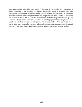 rastreo ocular por infrarrojos para medir el diámetro de las pupilas de los probandos,
primero cuando veían destellos de distinta intensidad reales y después más tarde
imaginando situaciones o paisajes con diferentes grados de luminosidad. Los resultados
indicaron que con la luz imaginada había una adaptación del 87 %, y ante la oscuridad,
una dilatación de un 56 %. En otro experimento probaron la posibilidad de que las
personas del estudio modificaran a voluntad el tamaño pupilar con su imaginación. Los
resultados corroboraron una vez más que los circuitos activados actúan del mismo modo
que si fuese real, incluso los circuitos subconscientes, considerados más complicados de
manejar, y que controlan procesos automáticos, como ocurre con el tamaño pupilar.
166
 