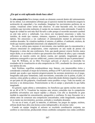 ¿En qué se está aplicando desde hace años?
En alta competición lleva tiempo siendo un elemento esencial dentro del entrenamiento
de los atletas. Los entrenadores afirman que el ejercicio mental de simulación asegura la
aceleración de capacidad y los resultados. Imaginan los movimientos perfectos de su
cuerpo, visualizan cómo serían más efectivos. Al estar haciendo esto, los circuitos
cerebrales que moverán realmente el cuerpo de esa manera están entrenando. Cuando lo
hagan de verdad les será más fácil llevarlo a cabo porque el recorrido necesario cerebral
ya está más activo y señalizado. Las claves son incorporar emociones y todos los
sentidos, de modo que veamos, sintamos, oigamos y percibamos cada movimiento
óptimo. Sin emociones y sin «saborear» el entrenamiento mental no provocará los
cambios deseados. Se visualiza también el entorno, el público, el ambiente, etcétera, de
modo que nuestra capacidad emocional y de adaptación sea mayor.
No solo se utiliza para mejorar el movimiento, sino también para la concentración y
eficacia emocional en campeonatos, cómo expresarse en una rueda de prensa sin
bloquearse o cómo dar una conferencia. Esto, que puede parecer ciencia ficción, nunca
mejor dicho, es un medio evolutivo que poseemos tras millones de años y que a menudo
utilizamos en nuestra contra sin darnos cuenta, por ejemplo, imaginando que no
podremos conseguirlo o que nos saldrá mal, ¿somos conscientes de que lo potenciamos?
Jean M. Williams, en su libro Psicología aplicada al deporte, ya mostraba los
resultados de la visualización en alta competición en 1991, enseñando las claves para un
uso óptimo de esta.
Jack Nicklaus, exgolfista estadounidense muy famoso, con innumerables éxitos y
considerado a menudo el mejor de la historia, atribuye el 90 % del éxito al entrenamiento
mental, que ayuda a que mejoren progresivamente las acciones posteriores en el juego.
Imaginaba cada paso lentamente, cada movimiento, conectaba con la pelota, el palo, el
entorno, cómo giraba su cabeza y su postura, observaba desde distintos ángulos la pelota,
en qué parte de ella golpearía, visualizando varios posibles swings. Todo era mental, sin
moverse y sin distracciones. Posteriormente se iba al campo y practicaba lo que había
imaginado.
En general, según atletas y entrenadores, los beneficios que aporta oscilan entre más
de un 40 al 90 %. Visualizar las mejoras ante errores cometidos tras la competición
posibilita solventarlos con mayor rapidez y eficacia. Con ello se desarrolla en gran
medida la capacidad de concentración, autogestión y confianza. Es muy frecuente ver a
atletas antes de comenzar una competición concentrados; están imaginando, repasando
en su mente sus movimientos, acciones, actitudes y resultados deseados.
Ya sea en el tenis, el golf, la natación, el atletismo, los juegos de equipo, etcétera,
utilizan desde hace años esta técnica como indispensable y de enorme valor.
Cuando un equipo imagina al unísono su excelente coordinación conjunta, sus
cerebros se sincronizan, produciendo ritmos cerebrales semejantes (sus ondas cerebrales
167
 