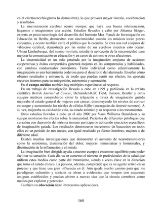 en el electroencefalograma lo demuestran), lo que provoca mayor vínculo, coordinación
y resultados.
La sincronización cerebral ocurre siempre que haya una buena interconexión,
hagamos o imaginemos una acción. Estudios llevados a cabo por Johanna Sänger,
experta en psico-neurología del desarrollo del Instituto Max Planck de Investigación en
Educación en Berlín, demuestran esta sincronicidad cuando los músicos tocan piezas
conjuntas, y ocurre también entre el público que la escucha. Se crea una red conjunta de
vibración cerebral, demostrada por las ondas de sus cerebros mientras esto ocurre.
Ulman Lindenberger, del mismo instituto, estudia la aplicación de la sincronicidad para
mejorar la comunicación en educación y en casos de autismo u otras afecciones.
La sincronicidad en un aula generada por la imaginación conjunta de acciones
cooperativas y éxitos compartidos generará mejoras en las competencias y habilidades,
con cambios conductuales posteriores. Tanto individual como colectivamente la
imaginación es una herramienta poderosa para el desarrollo del alumnado. Enseñar cómo
obtener resultados y entrenarla, de modo que puedan sentir sus efectos, les aportará
recursos internos para su autogestión, autonomía y superación.
En el campo médico también hay múltiples experiencias al respecto.
En un trabajo de investigación llevado a cabo en 1999 y publicado en la revista
científica British Journal of Cancer, Hernandez-Reif, Field, Ironson, Beutler y otros
equipos médicos comprobaron cómo la relajación a través de imaginación guiada
mejoraba el estado general de mujeres con cáncer, disminuyendo los niveles de cortisol
en sangre y aumentando los niveles de células Killer (encargadas de destruir tumores). A
su vez, mejoraba su calidad de vida, su estado anímico y su respuesta a los tratamientos.
Otros estudios llevados a cabo en el año 2000 por Vann Williams Donaldson y su
equipo mostraron los efectos sobre la inmunidad. Pacientes de diferentes patologías que
cursaban con depresión del sistema inmune participaron aplicando ejercicios específicos
de imaginación guiada. Los resultados demostraron incremento de leucocitos en todos
ellos en un periodo de tres meses, con igual resultado ya fueran hombres, mujeres o de
diferente edad.
Existen muchas investigaciones que demuestran el aumento de neurotransmisores
como la serotonina, disminución del dolor, mejoras inmunitarias y hormonales, y
disminución de la inflamación y el miedo.
La imaginación bien dirigida ayuda a nuestro cuerpo a encontrar equilibrio para poder
facilitar su sanación. Cada día va en aumento el número de profesionales de la salud que
utilizan estos medios como parte del tratamiento, siendo a veces clave en la dirección
que toma el estado clínico. La persona, además, comprende que es un agente activo en su
proceso y que tiene una gran influencia en él. Aún queda mucho camino para que los
paradigmas culturales y sociales se abran a evidencias que rompen con esquemas
antiguos establecidos y puedan abrirse a nuevas vías que la ciencia corrobora como
medios por explorar y potenciar.
También en educación tiene interesantes aplicaciones.
168
 