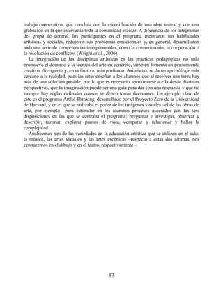 trabajo cooperativo, que concluía con la escenificación de una obra teatral y con una
grabación en la que intervenía toda la comunidad escolar. A diferencia de los integrantes
del grupo de control, los participantes en el programa mejoraron sus habilidades
artísticas y sociales, redujeron sus problemas emocionales y, en general, desarrollaron
toda una serie de competencias interpersonales, como la comunicación, la cooperación o
la resolución de conflictos (Wright et al., 2006).
La integración de las disciplinas artísticas en las prácticas pedagógicas no solo
promueve el dominio y la técnica del arte en concreto, también fomenta un pensamiento
creativo, divergente y, en definitiva, más profundo. Asimismo, se da un aprendizaje más
cercano a la realidad, pues las artes enseñan a los alumnos que al resolver una tarea hay
más de una solución posible, por lo que es necesario aproximarse a ella desde distintas
perspectivas, que la imaginación puede ser una guía para dar con una respuesta y que no
siempre hay reglas definidas cuando se deben tomar decisiones. Un ejemplo claro de
esto es el programa Artful Thinking, desarrollado por el Proyecto Zero de la Universidad
de Harvard, y en el que se utilizaba el poder de las imágenes visuales –el de las obras de
arte, por ejemplo– para estimular en los alumnos procesos asociados con las seis
disposiciones en las que se centraba el programa: preguntar e investigar, observar y
describir, razonar, explorar puntos de vista, comparar y relacionar y hallar la
complejidad.
Analicemos tres de las variedades en la educación artística que se utilizan en el aula:
la música, las artes visuales y las artes escénicas –respecto a estas dos últimas, nos
centraremos en el dibujo y en el teatro, respectivamente–.
17
 