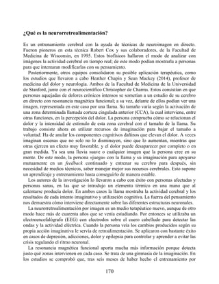 ¿Qué es la neurorretroalimentación?
Es un entrenamiento cerebral con la ayuda de técnicas de neuroimagen en directo.
Fueron pioneros en esta técnica Robert Cox y sus colaboradores, de la Facultad de
Medicina de Wisconsin, en 1995. Estos biofísicos hallaron el modo de analizar con
imágenes la actividad cerebral en tiempo real; de este modo podían mostrarla a personas
para que intentaran modificarlas con su pensamiento.
Posteriormente, otros equipos consolidaron su posible aplicación terapéutica, como
los estudios que llevaron a cabo Heather Chapin y Sean Mackey (2014), profesor de
medicina del dolor y neurología. Ambos de la Facultad de Medicina de la Universidad
de Stanford, junto con el neurocientífico Christopher de Charms. Estos consistían en que
personas aquejadas de dolores crónicos intensos se sometían a un estudio de su cerebro
en directo con resonancia magnética funcional; a su vez, delante de ellos podían ver una
imagen, representada en este caso por una llama. Su tamaño varía según la activación de
una zona determinada llamada corteza cingulada anterior (CCA), la cual interviene, entre
otras funciones, en la percepción del dolor. La persona comprueba cómo se relacionan el
dolor y la intensidad de estímulo de esta zona cerebral con el tamaño de la llama. Su
trabajo consiste ahora en utilizar recursos de imaginación para bajar el tamaño a
voluntad. Ha de anular los componentes cognitivos dañinos que elevan el dolor. A veces
imaginan escenas que no solo no lo disminuyen, sino que lo aumentan, mientras que
otras ejercen un efecto muy favorable, y el dolor puede desaparecer por completo o en
gran medida. Ya sea una lluvia suave o cualquier imagen que la persona cree en su
mente. De este modo, la persona «juega» con la llama y su imaginación para apoyarse
mutuamente en un feedback continuado y entrenar su cerebro para después, sin
necesidad de medios técnicos, saber manejar mejor sus recursos cerebrales. Esto supone
un aprendizaje y entrenamiento hasta conseguirlo de manera estable.
Los autores de la investigación lo llevaron a cabo con éxito con personas afectadas y
personas sanas, en las que se introdujo un elemento térmico en una mano que al
calentarse producía dolor. En ambos casos la llama mostraba la actividad cerebral y los
resultados de cada intento imaginativo y utilización cognitiva. La fuerza del pensamiento
nos demuestra cómo interviene directamente sobre las diferentes estructuras neuronales.
La neurorretroalimentación por imagen es un medio terapéutico nuevo, aunque de otro
modo hace más de cuarenta años que se venía estudiando. Por entonces se utilizaba un
electroencefalógrafo (EEG) con electrodos sobre el cuero cabelludo para detectar las
ondas y la actividad eléctrica. Cuando la persona veía los cambios producidos según su
propia acción imaginativa le servía de retroalimentación. Se aplicaron con bastante éxito
en casos de depresión, adicciones, dolor y epilepsia para controlar y aprender a evitar las
crisis regulando el ritmo neuronal.
La resonancia magnética funcional aporta mucha más información porque detecta
justo qué zonas intervienen en cada caso. Se trata de una gimnasia de la imaginación. En
los estudios se comprobó que, tras seis meses de haber hecho el entrenamiento por
170
 
