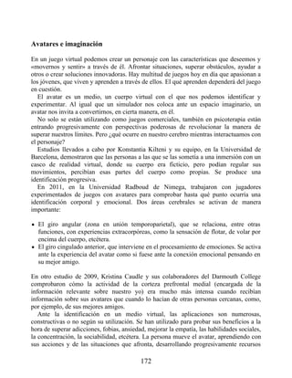 Avatares e imaginación
En un juego virtual podemos crear un personaje con las características que deseemos y
«movernos y sentir» a través de él. Afrontar situaciones, superar obstáculos, ayudar a
otros o crear soluciones innovadoras. Hay multitud de juegos hoy en día que apasionan a
los jóvenes, que viven y aprenden a través de ellos. El qué aprenden dependerá del juego
en cuestión.
El avatar es un medio, un cuerpo virtual con el que nos podemos identificar y
experimentar. Al igual que un simulador nos coloca ante un espacio imaginario, un
avatar nos invita a convertirnos, en cierta manera, en él.
No solo se están utilizando como juegos comerciales, también en psicoterapia están
entrando progresivamente con perspectivas poderosas de revolucionar la manera de
superar nuestros límites. Pero ¿qué ocurre en nuestro cerebro mientras interactuamos con
el personaje?
Estudios llevados a cabo por Konstantia Kilteni y su equipo, en la Universidad de
Barcelona, demostraron que las personas a las que se las sometía a una inmersión con un
casco de realidad virtual, donde su cuerpo era ficticio, pero podían regular sus
movimientos, percibían esas partes del cuerpo como propias. Se produce una
identificación progresiva.
En 2011, en la Universidad Radboud de Nimega, trabajaron con jugadores
experimentados de juegos con avatares para comprobar hasta qué punto ocurría una
identificación corporal y emocional. Dos áreas cerebrales se activan de manera
importante:
El giro angular (zona en unión temporoparietal), que se relaciona, entre otras
funciones, con experiencias extracorpóreas, como la sensación de flotar, de volar por
encima del cuerpo, etcétera.
El giro cingulado anterior, que interviene en el procesamiento de emociones. Se activa
ante la experiencia del avatar como si fuese ante la conexión emocional pensando en
su mejor amigo.
En otro estudio de 2009, Kristina Caudle y sus colaboradores del Darmouth College
comprobaron cómo la actividad de la corteza prefrontal medial (encargada de la
información relevante sobre nuestro yo) era mucho más intensa cuando recibían
información sobre sus avatares que cuando lo hacían de otras personas cercanas, como,
por ejemplo, de sus mejores amigos.
Ante la identificación en un medio virtual, las aplicaciones son numerosas,
constructivas o no según su utilización. Se han utilizado para probar sus beneficios a la
hora de superar adicciones, fobias, ansiedad, mejorar la empatía, las habilidades sociales,
la concentración, la sociabilidad, etcétera. La persona mueve el avatar, aprendiendo con
sus acciones y de las situaciones que afronta, desarrollando progresivamente recursos
172
 