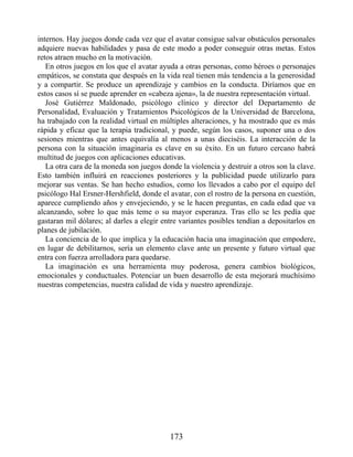 internos. Hay juegos donde cada vez que el avatar consigue salvar obstáculos personales
adquiere nuevas habilidades y pasa de este modo a poder conseguir otras metas. Estos
retos atraen mucho en la motivación.
En otros juegos en los que el avatar ayuda a otras personas, como héroes o personajes
empáticos, se constata que después en la vida real tienen más tendencia a la generosidad
y a compartir. Se produce un aprendizaje y cambios en la conducta. Diríamos que en
estos casos sí se puede aprender en «cabeza ajena», la de nuestra representación virtual.
José Gutiérrez Maldonado, psicólogo clínico y director del Departamento de
Personalidad, Evaluación y Tratamientos Psicológicos de la Universidad de Barcelona,
ha trabajado con la realidad virtual en múltiples alteraciones, y ha mostrado que es más
rápida y eficaz que la terapia tradicional, y puede, según los casos, suponer una o dos
sesiones mientras que antes equivalía al menos a unas dieciséis. La interacción de la
persona con la situación imaginaria es clave en su éxito. En un futuro cercano habrá
multitud de juegos con aplicaciones educativas.
La otra cara de la moneda son juegos donde la violencia y destruir a otros son la clave.
Esto también influirá en reacciones posteriores y la publicidad puede utilizarlo para
mejorar sus ventas. Se han hecho estudios, como los llevados a cabo por el equipo del
psicólogo Hal Ersner-Hershfield, donde el avatar, con el rostro de la persona en cuestión,
aparece cumpliendo años y envejeciendo, y se le hacen preguntas, en cada edad que va
alcanzando, sobre lo que más teme o su mayor esperanza. Tras ello se les pedía que
gastaran mil dólares; al darles a elegir entre variantes posibles tendían a depositarlos en
planes de jubilación.
La conciencia de lo que implica y la educación hacia una imaginación que empodere,
en lugar de debilitarnos, sería un elemento clave ante un presente y futuro virtual que
entra con fuerza arrolladora para quedarse.
La imaginación es una herramienta muy poderosa, genera cambios biológicos,
emocionales y conductuales. Potenciar un buen desarrollo de esta mejorará muchísimo
nuestras competencias, nuestra calidad de vida y nuestro aprendizaje.
173
 