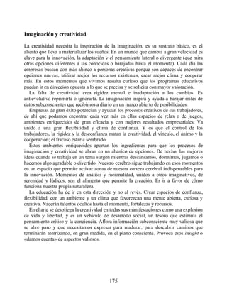 Imaginación y creatividad
La creatividad necesita la inspiración de la imaginación, es su sustrato básico, es el
aliento que lleva a materializar los sueños. En un mundo que cambia a gran velocidad es
clave para la innovación, la adaptación y el pensamiento lateral o divergente (que mira
otras opciones diferentes a las conocidas o barajadas hasta el momento). Cada día las
empresas buscan con más ahínco a personas creativas porque son capaces de encontrar
opciones nuevas, utilizar mejor los recursos existentes, crear mejor clima y cooperar
más. En estos momentos que vivimos resulta curioso que los programas educativos
puedan ir en dirección opuesta a lo que se precisa y se solicita con mayor valoración.
La falta de creatividad crea rigidez mental e inadaptación a los cambios. Es
antievolutivo reprimirla o ignorarla. La imaginación inspira y ayuda a barajar miles de
datos subconscientes que recibimos a diario en un marco abierto de posibilidades.
Empresas de gran éxito potencian y ayudan los procesos creativos de sus trabajadores,
de ahí que podamos encontrar cada vez más en ellas espacios de relax o de juegos,
ambientes enriquecidos de gran eficacia y con mejores resultados empresariales. Va
unido a una gran flexibilidad y clima de confianza. Y es que el control de los
trabajadores, la rigidez y la desconfianza matan la creatividad, el vínculo, el ánimo y la
cooperación; el fracaso estaría sembrado.
Estos ambientes enriquecidos aportan los ingredientes para que los procesos de
imaginación y creatividad se abran en un abanico de opciones. De hecho, las mejores
ideas cuando se trabaja en un tema surgen mientras descansamos, dormimos, jugamos o
hacemos algo agradable o divertido. Nuestro cerebro sigue trabajando en esos momentos
en un espacio que permite activar zonas de nuestra corteza cerebral indispensables para
la innovación. Momentos de análisis y racionalidad, unidos a otros imaginativos, de
serenidad y lúdicos, son el alimento que permite la creación. Es ir a favor de cómo
funciona nuestra propia naturaleza.
La educación ha de ir en esta dirección y no al revés. Crear espacios de confianza,
flexibilidad, con un ambiente y un clima que favorezcan una mente abierta, curiosa y
creativa. Nacerán talentos ocultos hasta el momento, fortalezas y recursos.
En el arte se despliega la creatividad en todas sus manifestaciones como una explosión
de vida y libertad, y es un vehículo de desarrollo social, un tesoro que estimula el
pensamiento crítico y la conciencia. Aflora información subconsciente muy valiosa que
se abre paso y que necesitamos expresar para madurar, para descubrir caminos que
terminarán aterrizando, en gran medida, en el plano consciente. Provoca esos insight o
«darnos cuenta» de aspectos valiosos.
175
 