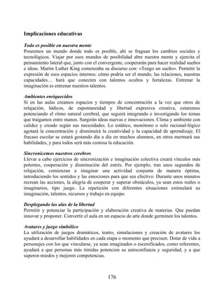 Implicaciones educativas
Todo es posible en nuestra mente
Poseemos un mundo donde todo es posible, ahí se fraguan los cambios sociales y
tecnológicos. Viajar por esos mundos de posibilidad abre nuestra mente y ejercita el
pensamiento lateral que, junto con el convergente, cooperarán para hacer realidad sueños
e ideas. Martin Luther King comenzaba su discurso con: «Tengo un sueño». Permitir la
expresión de esos espacios internos: cómo podría ser el mundo, las relaciones, nuestras
capacidades… hará que conecten con talentos ocultos y fortalezas. Entrenar la
imaginación es entrenar nuestros talentos.
Ambientes enriquecidos
Si en las aulas creamos espacios y tiempos de concentración a la vez que otros de
relajación, lúdicos, de espontaneidad y libertad expresiva creativa, estaremos
potenciando el ritmo natural cerebral, que seguirá integrando e investigando los temas
que traigamos entre manos. Surgirán ideas nuevas e innovaciones. Clima y ambiente con
calidez y creado según sus necesidades. Lo estático, monótono o solo racional-lógico
agotará la concentración y disminuirá la creatividad y la capacidad de aprendizaje. El
fracaso escolar se estará gestando día a día en muchos alumnos, en otros mermará sus
habilidades, y para todos será más costosa la educación.
Sincronicemos nuestros cerebros
Llevar a cabo ejercicios de sincronización e imaginación colectiva creará vínculos más
potentes, cooperación y disminución del estrés. Por ejemplo, tras unos segundos de
relajación, comienzan a imaginar una actividad conjunta de manera óptima,
introduciendo los sentidos y las emociones para que sea efectivo. Durante unos minutos
recrean las acciones, la alegría de cooperar y superar obstáculos, ya sean estos reales o
imaginarios, tipo juego. La repetición con diferentes situaciones estimulará su
imaginación, talentos, recursos y trabajo en equipo.
Desplegando las alas de la libertad
Permitir y potenciar la participación y elaboración creativa de materias. Que puedan
innovar y proponer. Convertir el aula en un espacio de arte donde germinen los talentos.
Avatares y juego simbólico
La utilización de juegos dramáticos, teatro, simulaciones y creación de avatares los
ayudará a desarrollar habilidades en cada etapa o momento que precisen. Dotar de vida a
personajes con los que vincularse, ya sean imaginados o escenificados, como referentes,
ayudará a que personas más tímidas potencien su autoconfianza y seguridad, y a que
superen miedos y mejoren competencias.
176
 