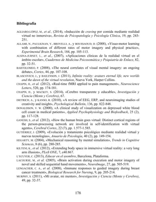 Bibliografía
AGLIARO-LÓPEZ, M., et al., (2014), «Inducción de craving por comida mediante realidad
virtual no inmersiva», Revista de Psicopatología y Psicología Clínica, 19, pp. 243-
251.
ALLAMI, N., PAULIGNAN, Y., BROVELLI, A., y BOUSSAOUD, D. (2008), «Visuo-motor learning
with combination of different rates of motor imagery and physical practice»,
Experimental Brain Research, 184, pp. 105-113.
ALSINA-JURNET, L., et al., (2007), «Aplicaciones clínicas de la realidad virtual en el
ámbito escolar», Cuadernos de Medicina Psicosomática y Psiquiatría de Enlace, 82,
pp. 32-51.
BARTOLOMEO, P. (2008), «The neural correlates of visual mental imagery: an ongoing
debate», Cortex, 44, pp. 107-108.
BLASCOVICH, J., y BAILENSON, J. (2011), Infinite reality: avatars eternal life, new worlds
and the dawn of the virtual revolution, Nueva York, Harper Collins.
CHAPIN, H., et al. (2012), «Real-time fMRI applied to pain management», Neuroscience
Letters, 520, pp. 174-181.
CHAPIN, H., y MACKEY, S. (2014), «Cerebro transparente y educable», Investigación y
Ciencia (Mente y Cerebro), 67.
DIETRICH, A., y KANSO, R. (2010), «A review of EEG, ERP, and neuroimaging studies of
creativity and insight», Psychological Bulletin, 136, pp. 822-848.
DONALDSON, V. W. (2000), «A clinical study of visualization on depressed white blood
cell count in medical patients», Applied Psychophysiology and Biofeedback, 25 (2),
pp. 117-128.
GANESH, S., et al. (2012), «How the human brain goes virtual: Distinct cortical regions of
the person-processing network are involved in self-identification with virtual
agents», Cerebral Cortex, 22 (7), pp. 1.577-1.585.
GUTIÉRREZ, J. (2009), «Evolución y tratamiento psicológico mediante realidad virtual y
nuevas tecnologías», Anuario de Psicología, 40 (2), pp. 149-154.
HEGARTY, M. (2004), «Mechanical reasoning by mental simulation», Trends in Cognitive
Sciences, 8 (6), pp. 280-285.
KILTENI, K., et al. (2012), «Extending body space in immersive virtual reality: a very long
arm illusion», PLoS ONE, 7, e40.867.
L’ECUYER, C. (2013), Educar en el asombro, Barcelona, Plataforma.
LACOURSE, M., et al. (2005), «Brain activation during execution and motor imagery of
novel and skilled sequential hand movements», NeuroImage, 27, pp. 505-519.
LENGACHER, C. A., et al. (2008), «Immune responses to guided imagery during breast
cancer treatment», Biological Research for Nursing, 9, pp. 205-214.
MURPHY, S. (2011), «Mi avatar, mi mentor», Investigación y Ciencia (Mente y Cerebro),
49, pp. 32-37.
178
 
