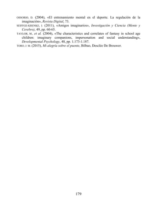OSSORIO, D. (2004), «El entrenamiento mental en el deporte. La regulación de la
imaginación», Revista Digital, 73.
SEIFFGE-KRENKE, I. (2011), «Amigos imaginarios», Investigación y Ciencia (Mente y
Cerebro), 49, pp. 60-65.
TAYLOR, M., et al. (2004), «The characteristics and correlates of fantasy in school age
children: imaginary companions, impersonation and social understanding»,
Developmental Psychology, 40, pp. 1.173-1.187.
TORO, J. M. (2015), Mi alegría sobre el puente, Bilbao, Desclée De Brouwer.
179
 