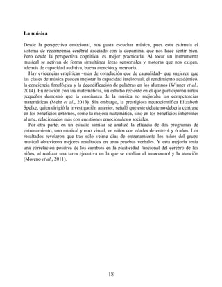La música
Desde la perspectiva emocional, nos gusta escuchar música, pues esta estimula el
sistema de recompensa cerebral asociado con la dopamina, que nos hace sentir bien.
Pero desde la perspectiva cognitiva, es mejor practicarla. Al tocar un instrumento
musical se activan de forma simultánea áreas sensoriales y motoras que nos exigen,
además de capacidad auditiva, buena atención y memoria.
Hay evidencias empíricas –más de correlación que de causalidad– que sugieren que
las clases de música pueden mejorar la capacidad intelectual, el rendimiento académico,
la conciencia fonológica y la decodificación de palabras en los alumnos (Winner et al.,
2014). En relación con las matemáticas, un estudio reciente en el que participaron niños
pequeños demostró que la enseñanza de la música no mejoraba las competencias
matemáticas (Mehr et al., 2013). Sin embargo, la prestigiosa neurocientífica Elizabeth
Spelke, quien dirigió la investigación anterior, señaló que este debate no debería centrase
en los beneficios externos, como la mejora matemática, sino en los beneficios inherentes
al arte, relacionados más con cuestiones emocionales o sociales.
Por otra parte, en un estudio similar se analizó la eficacia de dos programas de
entrenamiento, uno musical y otro visual, en niños con edades de entre 4 y 6 años. Los
resultados revelaron que tras solo veinte días de entrenamiento los niños del grupo
musical obtuvieron mejores resultados en unas pruebas verbales. Y esta mejoría tenía
una correlación positiva de los cambios en la plasticidad funcional del cerebro de los
niños, al realizar una tarea ejecutiva en la que se medían el autocontrol y la atención
(Moreno et al., 2011).
18
 