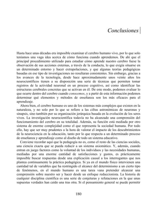 Conclusiones
Hasta hace unas décadas era imposible examinar el cerebro humano vivo, por lo que solo
teníamos una vaga idea acerca de cómo funciona cuando aprendemos. De ahí que el
principal procedimiento utilizado para estudiar cómo aprende nuestro cerebro fuese la
observación de sus acciones externas, a través de la conducta, lo que exigía situarse en
un determinado entorno y hacer extrapolaciones, y que algunas teorías pedagógicas
basadas en ese tipo de investigaciones no resultaran consistentes. Sin embargo, gracias a
los avances de la tecnología, desde hace aproximadamente unos veinte años los
neurocientíficos tienen a su disposición una serie de técnicas que permiten tomar
registros de la actividad neuronal en un proceso cognitivo, así como identificar las
estructuras cerebrales concretas que se activan en él. De este modo, podemos evaluar lo
que ocurre dentro del cerebro cuando conocemos, y a partir de esta información podemos
determinar qué elementos y métodos de enseñanza son los más eficaces para el
aprendizaje.
Ahora bien, el cerebro humano es uno de los sistemas más complejos que existen en la
naturaleza, y no solo por lo que se refiere a las cifras astronómicas de neuronas y
sinapsis, sino también por su organización jerárquica basada en la evolución de los seres
vivos. La investigación neurocientífica todavía no ha alcanzado una comprensión del
funcionamiento del cerebro en su totalidad. Además, su función está mediada por otro
sistema de enorme complejidad como el que representa la sociedad humana. Por todo
ello, hay que ser muy prudentes a la hora de valorar el impacto de los descubrimientos
de la neurociencia en la educación, tanto por lo que respecta a un determinado proceso
de enseñanza y aprendizaje como al diseño de todo un sistema educativo.
Conviene recordar aquí que la pedagogía no es, como el resto de las ciencias sociales,
una ciencia exacta que se pueda reducir a un sistema axiomático. Y, además, cuando
entran en juego factores como la voluntad de los individuos y las necesidades humanas,
mediadas por una enorme cantidad de satisfacciones y gustos, es prácticamente
imposible buscar respuestas desde una explicación causal a los interrogantes que nos
plantea continuamente la práctica pedagógica. Si ya en el mundo físico intervienen una
cantidad tal de variables que ha restringido el alcance del determinismo a un cierto tipo
de fenómenos, en el mundo humano es una tarea vana pretender alcanzar una
comprensión sobre nuestro ser y hacer desde un enfoque reduccionista. La historia de
cualquier disciplina científica es una serie de conjeturas y refutaciones en la que unas
supuestas verdades han caído una tras otra. Si el pensamiento general se puede permitir
180
 