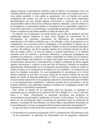 algunas licencias, el pensamiento científico, tanto el relativo a la naturaleza como a la
sociedad, debería evitar cualquier expresión histriónica del tipo «esto siempre será así» o
«esto jamás sucederá» o «esto jamás se encontrará». Así, en relación con nuestra
comprensión del cerebro, tan solo en la última década se han hecho importantes
descubrimientos que han falsado algunas convicciones y consensos que se creían
incuestionables sobre la base de las evidencias empíricas obtenidas, como los relativos a
la neurogénesis, la plasticidad cerebral, el incremento de las capacidades cognitivas a
través de la experiencia y el aprendizaje y la capacidad de aprender nuevas habilidades e,
incluso, recuperar las que hemos perdido a lo largo de toda la vida.
En relación con la educación, uno puede pensar que la falta de prudencia que han
manifestado algunos científicos al tomar como verdades las conclusiones de su
investigación, sin considerar críticamente las deficiencias del procedimiento
experimental o del análisis estadístico que se ha utilizado, o bien al precipitarse en su
extrapolación, no se encuentra entre los pedagogos y los educadores al suponer que al
tratar con niños y jóvenes se tiene un especial cuidado a la hora de incorporar principios
y teorías. Sin embargo, uno de los pecados capitales de la profesión docente ha sido la
falta de sentido crítico a la hora de analizar su práctica profesional. Y es habitual
encontrar entre los maestros y profesores adhesiones a propuestas pedagógicas que
confirman sus prejuicios y creencias, sin haber comprobado su validez con los alumnos.
Así, cuando irrumpe una tendencia o se impone una moda, como sucede hoy en día con
la neurociencia educacional o neuroeducación, se llegan a interpretar de forma sesgada
algunas conclusiones y a aplicar al aula una serie de técnicas y métodos de enseñanza
aparentemente fundamentados en la investigación neurocientífica, cuando en verdad se
comete un abuso en la interpretación de algunos de sus resultados, y se originan de este
modo los llamados neuromitos. Un caso paradigmático lo encontramos en el efecto
Mozart, analizado en este libro, en el que a partir de un artículo científico de una sola
página (el estudio de Rauscher publicado en 1993) se generó una corriente de opinión
con una enorme repercusión en los programas educativos comercializados para los bebés
y en las programaciones académicas y refuerzos escolares de los parvularios y de las
escuelas infantiles, cuya publicidad engañosa e ineficacia en la pedagogía musical solo
se denunció y se desmintió recientemente.
Para valorar el impacto de los neuromitos entre los docentes, es ilustrador el
cuestionario que se encuentra en el estudio de 2012 de S. Dekker, N. C. Lee, P. Howard-
Jones y J. Jolles, «Neuromyths in education: prevalence and predictors of
misconceptions among teachers» (publicado en Frontiers in Psychology, 3, p. 429), en el
marco de una investigación sobre la presencia de neuromitos entre los profesores de
primaria y secundaria de Gran Bretaña y los Países Bajos, especialmente interesados en
la neuroeducación, en la que se preguntó sobre los quince neuromitos más populares.9
Lo que más llama la atención de este cuestionario y es motivo de preocupación es que:
El promedio de la muestra (exactamente el 49 %) compuesta por 242 profesores creía
en los neuromitos, en particular los relacionados con los programas educativos
181
 