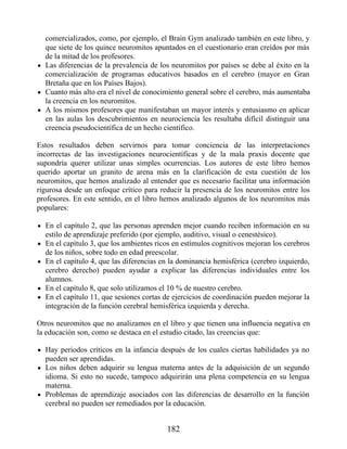 comercializados, como, por ejemplo, el Brain Gym analizado también en este libro, y
que siete de los quince neuromitos apuntados en el cuestionario eran creídos por más
de la mitad de los profesores.
Las diferencias de la prevalencia de los neuromitos por países se debe al éxito en la
comercialización de programas educativos basados en el cerebro (mayor en Gran
Bretaña que en los Países Bajos).
Cuanto más alto era el nivel de conocimiento general sobre el cerebro, más aumentaba
la creencia en los neuromitos.
A los mismos profesores que manifestaban un mayor interés y entusiasmo en aplicar
en las aulas los descubrimientos en neurociencia les resultaba difícil distinguir una
creencia pseudocientífica de un hecho científico.
Estos resultados deben servirnos para tomar conciencia de las interpretaciones
incorrectas de las investigaciones neurocientíficas y de la mala praxis docente que
supondría querer utilizar unas simples ocurrencias. Los autores de este libro hemos
querido aportar un granito de arena más en la clarificación de esta cuestión de los
neuromitos, que hemos analizado al entender que es necesario facilitar una información
rigurosa desde un enfoque crítico para reducir la presencia de los neuromitos entre los
profesores. En este sentido, en el libro hemos analizado algunos de los neuromitos más
populares:
En el capítulo 2, que las personas aprenden mejor cuando reciben información en su
estilo de aprendizaje preferido (por ejemplo, auditivo, visual o cenestésico).
En el capítulo 3, que los ambientes ricos en estímulos cognitivos mejoran los cerebros
de los niños, sobre todo en edad preescolar.
En el capítulo 4, que las diferencias en la dominancia hemisférica (cerebro izquierdo,
cerebro derecho) pueden ayudar a explicar las diferencias individuales entre los
alumnos.
En el capítulo 8, que solo utilizamos el 10 % de nuestro cerebro.
En el capítulo 11, que sesiones cortas de ejercicios de coordinación pueden mejorar la
integración de la función cerebral hemisférica izquierda y derecha.
Otros neuromitos que no analizamos en el libro y que tienen una influencia negativa en
la educación son, como se destaca en el estudio citado, las creencias que:
Hay periodos críticos en la infancia después de los cuales ciertas habilidades ya no
pueden ser aprendidas.
Los niños deben adquirir su lengua materna antes de la adquisición de un segundo
idioma. Si esto no sucede, tampoco adquirirán una plena competencia en su lengua
materna.
Problemas de aprendizaje asociados con las diferencias de desarrollo en la función
cerebral no pueden ser remediados por la educación.
182
 