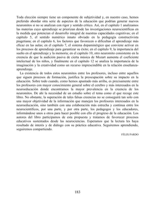 Toda elección siempre tiene un componente de subjetividad y, en nuestro caso, hemos
preferido abordar otra serie de aspectos de la educación que podrían generar nuevos
neuromitos si no se analizan con rigor y sentido crítico. Así, en el capítulo 1 analizamos
las materias cuyo aprendizaje se priorizan desde las investigaciones neurocientíficas en
la medida que potencian el desarrollo integral de nuestras capacidades cognitivas; en el
capítulo 5, el sentido numérico innato obviado en la pedagogía constructivista
piagetiana; en el capítulo 6, los factores que favorecen o dificultan el aprendizaje más
eficaz en las aulas; en el capítulo 7, el sistema dopaminérgico que conviene activar en
los procesos de aprendizaje para garantizar su éxito; en el capítulo 9, la importancia del
sueño en el aprendizaje y la memoria; en el capítulo 10, otro neuromito consistente en la
creencia de que la audición pasiva de cierta música de Mozart aumenta el coeficiente
intelectual de los niños, y finalmente en el capítulo 12 se analiza la importancia de la
imaginación y la creatividad como un recurso imprescindible en la relación enseñanza-
aprendizaje.
La existencia de todos estos neuromitos entre los profesores, incluso entre aquellos
que siguen procesos de formación, justifica la preocupación sobre su impacto en la
educación. Sobre todo cuando, como hemos apuntado más arriba, es precisamente entre
los profesores con mayor conocimiento general sobre el cerebro y más interesados en la
neuroeducación donde encontramos la mayor prevalencia en la creencia de los
neuromitos. De ahí la necesidad de un estudio sobre el tema como el que recoge este
libro. No obstante, la superación de tales falsas creencias no se conseguirá tan solo con
una mayor objetividad de la información que manejen los profesores interesados en la
neuroeducación, sino también con una colaboración más estrecha y continua entre los
neurocientíficos, por una parte, y por otra parte, los pedagogos y los educadores,
informándose unos a otros para hacer posible con ello el progreso de la educación. Los
autores del libro participamos de esta propuesta y tratamos de favorecer procesos
educativos sustentados desde las neurociencias. Esperamos que la lectura les haya
resultado de interés y de diálogo con su práctica educativa. Seguiremos aprendiendo,
seguiremos compartiendo.
FÉLIX PARDO
183
 
