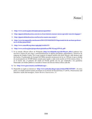 1.
2.
3.
4.
5.
6.
7.
8.
9.
Notas
<http://www.oecd.org/pisa/aboutpisa/pisaenespaol.htm>
<http://gigantesdelaeducacion.com/asi-es-el-movimiento-ensenar-menos-aprender-mas-de-singapur/>
<http://gigantesdelaeducacion.com/horarios-cuanto-mas-mejor/>
<http://www.lavanguardia.com/lacontra/20111223/54243263213/ingernenkvist-de-un-buen-profesor-
no-te-olvidas-jamas.html>
<http://www.zemos98.org/eduex/spip.php?article133>
<http://www.oecd.org/pisa/pisaproducts/pisainfocus/PIF-51(eng)-FINAL.pdf>
En la entrada «Mozart effect» de Wikipedia (http://en.wikipedia.org/wiki/Mozart_effect) podemos leer
una breve crónica de este sesgo e instrumentalización en algunos periodistas, gobernadores y directivos de
empresas de Estados Unidos. Por lo que respecta al impacto político del efecto Mozart, cabe destacar aquí
dos hechos. El gobernador de Georgia Zell Miller presentó un proyecto de ley en 1998 por el que se dotaba
de un presupuesto de 105.000 dólares anuales para regalar a cada recién nacido un CD de música clásica. Y
en el mismo año, el gobierno del estado de Florida aprobó una ley que emplazaba a las guarderías
financiadas con fondos públicos a escuchar al menos una hora de música clásica cada día.
Ver <http://www.quavermusic.com/Default.aspx>.
Disponible en inglés en internet en <http://www.ncbi.nlm.nih.gov/pmc/articles/PMC3475349/>. En otros
países, un estudio posterior puede encontrarse en el artículo de Howard-Jones, P. (2014), «Neuroscience and
education: myths and messages», Nature Reviews Neuroscience, 15.
184
 