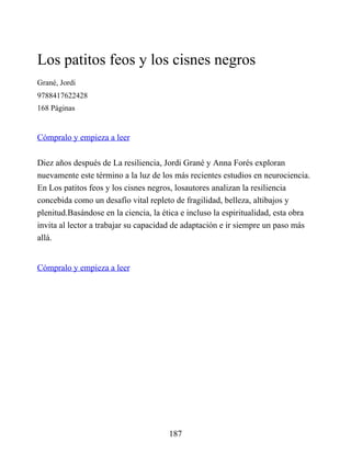 Los patitos feos y los cisnes negros
Grané, Jordi
9788417622428
168 Páginas
Cómpralo y empieza a leer
Diez años después de La resiliencia, Jordi Grané y Anna Forés exploran
nuevamente este término a la luz de los más recientes estudios en neurociencia.
En Los patitos feos y los cisnes negros, losautores analizan la resiliencia
concebida como un desafío vital repleto de fragilidad, belleza, altibajos y
plenitud.Basándose en la ciencia, la ética e incluso la espiritualidad, esta obra
invita al lector a trabajar su capacidad de adaptación e ir siempre un paso más
allá.
Cómpralo y empieza a leer
187
 