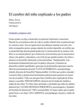 El cerebro del niño explicado a los padres
Bilbao, Álvaro
9788416429578
296 Páginas
Cómpralo y empieza a leer
Cómo ayudar a tu hijo a desarrollar su potencial intelectual y emocional.
Durante los seis primeros años de vida el cerebro infantil tiene un potencial que
no volverá a tener. Esto no quiere decir que debamos intentar convertir a los
niños en pequeños genios, porque además de resultar imposible, un cerebro que
se desarrolla bajo presión puede perder por el camino parte de su esencia. Este
libro es un manual práctico que sintetiza los conocimientos que la neurociencia
ofrece a los padres y educadores, con el fin de que puedan ayudar a los niños a
alcanzar un desarrollo intelectual y emocional pleno. "Indispensable. Una
herramienta fundamental para que los padres conozcan y fomenten un
desarrollo cerebral equilibrado y para que los profesionales apoyemos nuestra
labor de asesoramiento parental."LUCÍA ZUMÁRRAGA, neuropsicóloga
infantil, directora de NeuroPed "Imprescindible. Un libro que ayuda a entender
a nuestros hijos y proporciona herramientas prácticas para guiarnos en el gran
reto de ser padres. Todo con una gran base científica pero explicado de forma
amena y accesible."ISHTAR ESPEJO, directora de la Fundación Aladina y
madre de dos niños "Un libro claro, profundo y entrañable que todos los adultos
deberían leer."JAVIER ORTIGOSA PEROCHENA, psicoterapeuta y fundador
del Instituto de Interacción "100% recomendable. El mejor regalo que un padre
puede hacer a sus hijos."ANA AZKOITIA, psicopedagoga, maestra y madre de
dos niñas
189
 