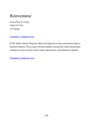 Reinventarse
Alonso Puig, Dr. Mario
9788415577744
192 Páginas
Cómpralo y empieza a leer
El Dr. Mario Alonso Puig nos ofrece un mapa con el que conocernos mejor a
nosotros mismos. Poco a poco irá desvelando el secreto de cómo las personas
creamos los ojos a través de los cuales observamos y percibimos el mundo.
Cómpralo y empieza a leer
192
 
