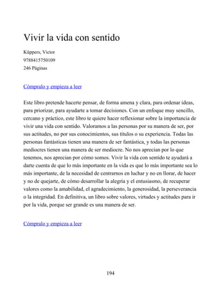 Vivir la vida con sentido
Küppers, Victor
9788415750109
246 Páginas
Cómpralo y empieza a leer
Este libro pretende hacerte pensar, de forma amena y clara, para ordenar ideas,
para priorizar, para ayudarte a tomar decisiones. Con un enfoque muy sencillo,
cercano y práctico, este libro te quiere hacer reflexionar sobre la importancia de
vivir una vida con sentido. Valoramos a las personas por su manera de ser, por
sus actitudes, no por sus conocimientos, sus títulos o su experiencia. Todas las
personas fantásticas tienen una manera de ser fantástica, y todas las personas
mediocres tienen una manera de ser mediocre. No nos aprecian por lo que
tenemos, nos aprecian por cómo somos. Vivir la vida con sentido te ayudará a
darte cuenta de que lo más importante en la vida es que lo más importante sea lo
más importante, de la necesidad de centrarnos en luchar y no en llorar, de hacer
y no de quejarte, de cómo desarrollar la alegría y el entusiasmo, de recuperar
valores como la amabilidad, el agradecimiento, la generosidad, la perseverancia
o la integridad. En definitiva, un libro sobre valores, virtudes y actitudes para ir
por la vida, porque ser grande es una manera de ser.
Cómpralo y empieza a leer
194
 
