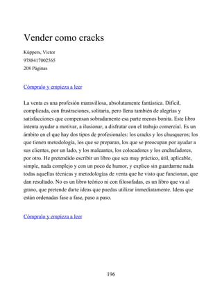 Vender como cracks
Küppers, Victor
9788417002565
208 Páginas
Cómpralo y empieza a leer
La venta es una profesión maravillosa, absolutamente fantástica. Difícil,
complicada, con frustraciones, solitaria, pero llena también de alegrías y
satisfacciones que compensan sobradamente esa parte menos bonita. Este libro
intenta ayudar a motivar, a ilusionar, a disfrutar con el trabajo comercial. Es un
ámbito en el que hay dos tipos de profesionales: los cracks y los chusqueros; los
que tienen metodología, los que se preparan, los que se preocupan por ayudar a
sus clientes, por un lado, y los maleantes, los colocadores y los enchufadores,
por otro. He pretendido escribir un libro que sea muy práctico, útil, aplicable,
simple, nada complejo y con un poco de humor, y explico sin guardarme nada
todas aquellas técnicas y metodologías de venta que he visto que funcionan, que
dan resultado. No es un libro teórico ni con filosofadas, es un libro que va al
grano, que pretende darte ideas que puedas utilizar inmediatamente. Ideas que
están ordenadas fase a fase, paso a paso.
Cómpralo y empieza a leer
196
 