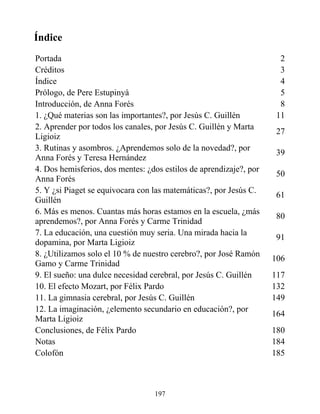 Índice
Portada 2
Créditos 3
Índice 4
Prólogo, de Pere Estupinyà 5
Introducción, de Anna Forés 8
1. ¿Qué materias son las importantes?, por Jesús C. Guillén 11
2. Aprender por todos los canales, por Jesús C. Guillén y Marta
Ligioiz
27
3. Rutinas y asombros. ¿Aprendemos solo de la novedad?, por
Anna Forés y Teresa Hernández
39
4. Dos hemisferios, dos mentes: ¿dos estilos de aprendizaje?, por
Anna Forés
50
5. Y ¿si Piaget se equivocara con las matemáticas?, por Jesús C.
Guillén
61
6. Más es menos. Cuantas más horas estamos en la escuela, ¿más
aprendemos?, por Anna Forés y Carme Trinidad
80
7. La educación, una cuestión muy seria. Una mirada hacia la
dopamina, por Marta Ligioiz
91
8. ¿Utilizamos solo el 10 % de nuestro cerebro?, por José Ramón
Gamo y Carme Trinidad
106
9. El sueño: una dulce necesidad cerebral, por Jesús C. Guillén 117
10. El efecto Mozart, por Félix Pardo 132
11. La gimnasia cerebral, por Jesús C. Guillén 149
12. La imaginación, ¿elemento secundario en educación?, por
Marta Ligioiz
164
Conclusiones, de Félix Pardo 180
Notas 184
Colofón 185
197
 