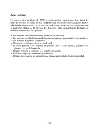 Artes escénicas
En una investigación (Catterall, 2002) se analizaron los estudios sobre los efectos del
teatro en entornos escolares. En esta se identificaron muchos beneficios, algunos de ellos
relacionados directamente con las materias curriculares y otros, los más importantes, con
el desarrollo integral de la persona. Los beneficios más representativos del teatro en
entornos escolares son los siguientes:
Los alumnos convierten conceptos abstractos en concretos.
Los alumnos abordan los contenidos curriculares desde una perspectiva más atractiva.
Los alumnos mejoran su vocabulario.
El teatro acerca el aprendizaje al mundo real.
El teatro permite a los alumnos reflexionar sobre lo que hacen y comparar sus
opiniones con las de los demás.
El teatro fomenta la tolerancia y el respeto a los demás.
El alumno mejora su autocontrol y autoestima.
El teatro da al alumno un sentimiento de libertad acompañado de responsabilidad.
20
 
