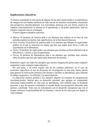 Implicaciones educativas
Ya hemos comentado la relevancia de algunas de las artes mencionadas y la importancia
de integrar las actividades artísticas en cada una de las materias curriculares, asumiendo
una perspectiva transdisciplinaria. Las actividades artísticas son una forma creativa de
implicar emocionalmente al alumno en el aprendizaje, y de poder optimizarlo. Nuevos
tiempos requieren nuevas estrategias.
Veamos algunos ejemplos concretos:
Música. El profesor de historia pide a sus alumnos que reflejen en la letra de una
melodía popular los hechos más significativos de la Revolución francesa.
Artes visuales. El profesor de química pide a sus alumnos que dibujen un organizador
gráfico en el que se muestren las etapas que hay que seguir para llevar a cabo un
experimento en el laboratorio.
Teatro. El profesor de inglés pide a sus alumnos que escriban un final alternativo de la
obra Romeo y Julieta, y que la representen.
Poesía. El profesor de matemáticas pide a sus alumnos que escriban unas estrofas
sobre los pasos que hay que seguir para demostrar un teorema.
Podríamos seguir con todos los ejemplos que nuestra imaginación genere para cualquier
asignatura y para cualquier etapa educativa.
Por otra parte, y tal como sugiere uno de los estudios anteriores, en el caso de
currículos específicos el uso de proyectos de investigación es una muy buena opción
para generar la motivación intrínseca del alumno y facilitar su aprendizaje, pues fomenta
el trabajo cooperativo, la reflexión y la autoevaluación.
La educación artística permite a los alumnos adquirir un conjunto de competencias
socioemocionales, básicas para su desarrollo personal, que agregan un componente
emocional imprescindible no solo para su aprendizaje, sino también para su bienestar
personal, y que les permite contemplar el mundo desde una perspectiva diferente, más
estética y profunda. Todo esto en consonancia con el desarrollo ontogénico que con el
tiempo construye la personalidad del ser humano, a través de los retos que nos depara la
vida cotidiana.
21
 