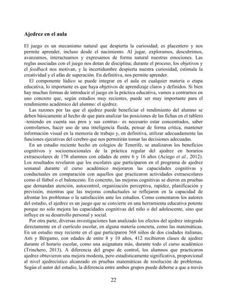 Ajedrez en el aula
El juego es un mecanismo natural que despierta la curiosidad; es placentero y nos
permite aprender, incluso desde el nacimiento. Al jugar, exploramos, descubrimos,
avanzamos, interactuamos y expresamos de forma natural nuestras emociones. Las
reglas asociadas con el juego nos dotan de disciplina; durante el proceso, los objetivos y
el feedback nos motivan, y la incertidumbre despierta nuestra curiosidad, estimula la
creatividad y el afán de superación. En definitiva, nos permite aprender.
El componente lúdico se puede integrar en el aula en cualquier materia o etapa
educativa, lo importante es que haya objetivos de aprendizaje claros y definidos. Si bien
hay muchas formas de introducir el juego en la práctica educativa, vamos a centrarnos en
uno concreto que, según estudios muy recientes, puede ser muy importante para el
rendimiento académico del alumno: el ajedrez.
Las razones por las que el ajedrez puede beneficiar el rendimiento del alumno se
deben básicamente al hecho de que para analizar las posiciones de las fichas en el tablero
–teniendo en cuenta sus pros y sus contras– es necesario estar concentrados, saber
controlarnos, hacer uso de una inteligencia fluida, pensar de forma crítica, mantener
información visual en la memoria de trabajo y, en definitiva, utilizar adecuadamente las
funciones ejecutivas del cerebro que nos permitirán tomar las decisiones adecuadas.
En un estudio reciente hecho en colegios de Tenerife, se analizaron los beneficios
cognitivos y socioemocionales de la práctica regular del ajedrez en horarios
extraescolares de 170 alumnos con edades de entre 6 y 16 años (Aciego et al., 2012).
Los resultados revelaron que los escolares que participaron en el programa de ajedrez
semanal durante el curso académico mejoraron las capacidades cognitivas y
conductuales en comparación con aquellos que practicaron actividades extraescolares
como el fútbol o el baloncesto. En concreto, las mejoras cognitivas se dieron en pruebas
que demandan atención, autocontrol, organización perceptiva, rapidez, planificación y
previsión, mientras que las mejoras conductuales se reflejaron en la capacidad de
afrontar los problemas o la satisfacción ante los estudios. Como comentaron los autores
del estudio, el ajedrez es un juego que se convierte en una herramienta educativa potente
porque no solo mejora las capacidades cognitivas del niño o del adolescente, sino que
influye en su desarrollo personal y social.
Por otra parte, diversas investigaciones han analizado los efectos del ajedrez integrado
directamente en el currículo escolar, en alguna materia concreta, como las matemáticas.
En un estudio muy reciente en el que participaron 568 niños de dos ciudades italianas,
Asti y Bérgamo, con edades de entre 8 y 10 años, 412 recibieron clases de ajedrez
durante el horario escolar, como una asignatura más, durante todo el curso académico
(Trinchero, 2013). A diferencia del grupo de control, los alumnos que practicaron
ajedrez obtuvieron una mejora modesta, pero estadísticamente significativa, proporcional
al nivel ajedrecístico alcanzado en pruebas matemáticas de resolución de problemas.
Según el autor del estudio, la diferencia entre ambos grupos puede deberse a que a través
22
 