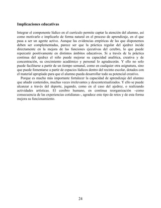 Implicaciones educativas
Integrar el componente lúdico en el currículo permite captar la atención del alumno, así
como motivarlo e implicarlo de forma natural en el proceso de aprendizaje, en el que
pasa a ser un agente activo. Aunque las evidencias empíricas de las que disponemos
deben ser complementadas, parece ser que la práctica regular del ajedrez incide
directamente en la mejora de las funciones ejecutivas del cerebro, lo que puede
repercutir positivamente en distintos ámbitos educativos. Si a través de la práctica
continua del ajedrez el niño puede mejorar su capacidad analítica, creativa y de
concentración, su crecimiento académico y personal lo agradecerán. Y ello no solo
puede facilitarse a partir de un tiempo semanal, como en cualquier otra asignatura, sino
que puede fomentarse a partir de espacios lúdicos dentro del recinto escolar, dotados con
el material apropiado para que el alumno pueda desarrollar todo su potencial creativo.
Porque es mucho más importante fortalecer la capacidad de aprendizaje del alumno
que añadir contenidos, muchas veces irrelevantes y descontextualizados. Y ello se puede
alcanzar a través del deporte, jugando, como en el caso del ajedrez, o realizando
actividades artísticas. El cerebro humano, en continua reorganización –como
consecuencia de las experiencias cotidianas–, agradece este tipo de retos y de esta forma
mejora su funcionamiento.
24
 