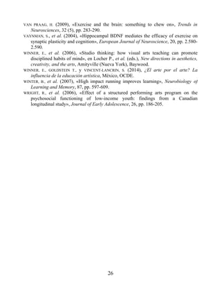 VAN PRAAG, H. (2009), «Exercise and the brain: something to chew on», Trends in
Neurosciences, 32 (5), pp. 283-290.
VAYNMAN, S., et al. (2004), «Hippocampal BDNF mediates the efficacy of exercise on
synaptic plasticity and cognition», European Journal of Neuroscience, 20, pp. 2.580-
2.590.
WINNER, E., et al. (2006), «Studio thinking: how visual arts teaching can promote
disciplined habits of mind», en Locher P., et al. (eds.), New directions in aesthetics,
creativity, and the arts, Amityville (Nueva York), Baywood.
WINNER, E., GOLDSTEIN T., y VINCENT-LANCRIN, S. (2014), ¿El arte por el arte? La
influencia de la educación artística, México, OCDE.
WINTER, B., et al. (2007), «High impact running improves learning», Neurobiology of
Learning and Memory, 87, pp. 597-609.
WRIGHT, R., et al. (2006), «Effect of a structured performing arts program on the
psychosocial functioning of low-income youth: findings from a Canadian
longitudinal study», Journal of Early Adolescence, 26, pp. 186-205.
26
 