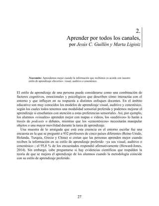 2.
Aprender por todos los canales,
por Jesús C. Guillén y Marta Ligioiz
Neuromito: Aprendemos mejor cuando la información que recibimos es acorde con nuestro
estilo de aprendizaje «favorito»: visual, auditivo o cenestésico.
El estilo de aprendizaje de una persona puede considerarse como una combinación de
factores cognitivos, emocionales y psicológicos que describen cómo interactúa con el
entorno y que influyen en su respuesta a distintos enfoques docentes. En el ámbito
educativo son muy conocidos los modelos de aprendizaje visual, auditivo y cenestésico,
según los cuales todos tenemos una modalidad sensorial preferida y podemos mejorar el
aprendizaje si enseñamos con atención a estas preferencias sensoriales. Así, por ejemplo,
los alumnos «visuales» aprenden mejor con mapas o vídeos, los «auditivos» lo harán a
través de podcasts o debates, mientras que los «cenestésicos» necesitarán manipular
objetos o una mayor movilidad durante la tarea de aprendizaje.
Una muestra de lo arraigada que está esta creencia en el entorno escolar fue una
encuesta en la que se preguntó a 932 profesores de cinco países diferentes (Reino Unido,
Holanda, Turquía, Grecia y China) si creían que las personas aprenden mejor cuando
reciben la información en su estilo de aprendizaje preferido –ya sea visual, auditivo o
cenestésico–; el 95,8 % de los encuestados respondió afirmativamente (Howard-Jones,
2014). Sin embargo, cabe preguntarse si hay evidencias científicas que respalden la
teoría de que se mejora el aprendizaje de los alumnos cuando la metodología coincide
con su estilo de aprendizaje preferido.
27
 