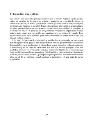 De los sentidos al aprendizaje
Los sentidos son las puertas para relacionarnos con el mundo. Podemos ver lo que nos
rodea: las miradas, las formas y los colores, y podemos oír el sonido del viento, la
cadencia de una voz, la música y el silencio; también podemos sentir el tacto de una piel,
un abrazo, una fragancia o un sabor. Todos estos sentidos intervienen en el aprendizaje,
pues nos aportan información que permite a nuestro cerebro asociarlos con emociones y
vivencias del pasado. A partir de un olor, podemos recordar una experiencia de años
atrás o sentir miedo ante un sonido que asociamos con un peligro del pasado. Esos
hechos no suceden en el presente, pero nuestra memoria los recrea de tal forma que
parecen reales y actuales.
A lo largo del proceso de evolución los sentidos han representado un tesoro para
nuestra supervivencia, pues se han manifestado en señales que alertaban de la cercanía
de depredadores, que ayudaban en la búsqueda de agua y alimentos, en la orientación en
la naturaleza y en un sinfín de situaciones. Los sentidos nos han protegido y nos han
ayudado a aprender y a evolucionar. Teniendo claros estos hechos, no es casualidad que
entre los diferentes estilos de aprendizaje (lineal-holístico, racional-intuitivo, impulsivo-
reflexivo, visual-verbal, etcétera) que la psicología cognitiva ha estudiado durante varios
años sea el de los sentidos –visual, auditivo y cenestésico– el que goce de mayor
popularidad.
29
 