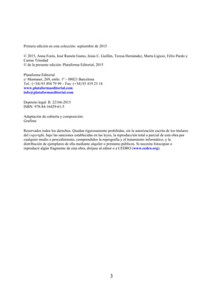 Primera edición en esta colección: septiembre de 2015
© 2015, Anna Forés, José Ramón Gamo, Jesús C. Guillén, Teresa Hernández, Marta Ligioiz, Félix Pardo y
Carme Trinidad
© de la presente edición: Plataforma Editorial, 2015
Plataforma Editorial
c/ Muntaner, 269, entlo. 1ª – 08021 Barcelona
Tel.: (+34) 93 494 79 99 – Fax: (+34) 93 419 23 14
www.plataformaeditorial.com
info@plataformaeditorial.com
Depósito legal: B. 22166-2015
ISBN: 978-84-16429-61-5
Adaptación de cubierta y composición:
Grafime
Reservados todos los derechos. Quedan rigurosamente prohibidas, sin la autorización escrita de los titulares
del copyright, bajo las sanciones establecidas en las leyes, la reproducción total o parcial de esta obra por
cualquier medio o procedimiento, comprendidos la reprografía y el tratamiento informático, y la
distribución de ejemplares de ella mediante alquiler o préstamo públicos. Si necesita fotocopiar o
reproducir algún fragmento de esta obra, diríjase al editor o a CEDRO (www.cedro.org).
3
 