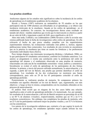 Las pruebas científicas
Analicemos algunos de los estudios más significativos sobre la incidencia de los estilos
de aprendizaje en el rendimiento académico de los alumnos.
Kavale y Forness (1987) realizaron un metaanálisis de 39 estudios en los que
participaron más de 3.000 alumnos con dificultades en el aprendizaje, y se obtuvo una
incidencia irrelevante de la enseñanza –basada en los estilos de aprendizaje– en el
rendimiento académico. En concreto, las investigaciones dieron como resultado un
tamaño del efecto –medida estadística que revela que la intervención es efectiva a partir
de un valor de 0,40, e importante a partir de 0,60– poco significativo, de 0,14.
Años más tarde, Coffield y sus colaboradores (2004) llevaron a cabo la revisión más
extensa publicada hasta la fecha de investigaciones sobre estilos de aprendizaje. En ella
criticaron el hecho de que pocos estudios cumplían con los requerimientos
experimentales mínimos, las evaluaciones realizadas eran pobres e, incluso, algunas
publicaciones tenían fines comerciales. Los resultados de esta revisión no encontraron
que en la práctica la enseñanza que tiene en cuenta las fortalezas y las preferencias
sensoriales individuales fuese efectiva.
Poco tiempo después, una interesante investigación (Krätzig y Arbuthnott, 2006), en
la que participaron 65 estudiantes universitarios, confirmó los resultados anteriores. Los
autores se preguntaron si existía una correlación entre la preferencia del estilo de
aprendizaje del alumno y el rendimiento observado en unas pruebas de memoria,
relacionadas con cada una de las modalidades sensoriales: visual, auditiva y cenestésica.
Inicialmente se evaluó el estilo de aprendizaje de los participantes de dos formas
distintas: la primera, a través del proceso utilizado normalmente, la autoevaluación, y la
segunda, a partir del test de Barsch, una prueba que permite identificar el estilo de
aprendizaje. Los resultados de las dos evaluaciones no mostraron una buena
correspondencia, pues solo en 29 de los 65 participantes coincidió el estilo de
aprendizaje preferido.
Posteriormente se realizaron pruebas de memoria. Se compararon primero los
resultados con aquellos obtenidos en los test de Barsch –que, seguramente, son más
objetivos– y luego se hizo lo mismo, comparándolos con los resultados obtenidos en los
procesos de autoevaluación.
El análisis final reveló que en ninguno de los dos casos había una relación
significativa entre el estilo de aprendizaje preferido y lo memorizado. Así, por ejemplo,
los resultados de la autoevaluación y del test de Barsch arrojaron un porcentaje de un 40
y un 60 % de alumnos «visuales», respectivamente, mientras que un 16 y un 8 %
resultaron «cenestésicos». Sin embargo, tras completarse las pruebas de memoria, solo
un 23 % de los participantes realizaron mejor las pruebas visuales, y un 52 % lo hicieron
con las cenestésicas.
Los autores de la investigación señalaron que, contrario a lo que sugiere la teoría de
los estilos de aprendizaje, los estudiantes aprenden mejor cuando utilizan las tres
31
 