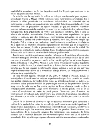 modalidades sensoriales, por lo que los esfuerzos de los docentes por centrarse en los
estilos de aprendizaje son baldíos.
En relación con la sugerencia de utilizar un enfoque multisensorial para mejorar el
aprendizaje, Massa y Mayer (2006) realizaron unos experimentos reveladores. En el
primero de ellos, practicado con estudiantes universitarios, se comprobó que los
participantes «visuales» no aprenden mejor una unidad didáctica presentada a través de
ordenador, con un predominio de ayudas visuales, y que los alumnos «verbales»
tampoco lo hacen cuando la unidad se presenta con un predominio de ayudas mediante
explicaciones. Este experimento se repitió, con resultados similares, para el caso de
adultos sin estudios universitarios. Finalmente, en un tercer experimento se quiso
replicar el primero, con dos condiciones experimentales diferentes: en un caso se
suministraba la unidad con ayudas visuales y verbales; en el otro, no había ningún tipo
de ayudas. Podría pensarse que en el primer caso los alumnos «visuales» se beneficiarían
de la aparición de múltiples imágenes representativas, mientras que en el segundo lo
harían los «verbales», debido al predominio de explicaciones durante la unidad. Sin
embargo, los resultados no avalaron la idea de que los alumnos deban recibir enseñanzas
diferenciadas en el contexto multimedia de la investigación citada.
También son muy interesantes unos estudios en los que se demostró que algunos niños
con dificultades para aprender a leer –pues les era difícil asociar los sonidos de las letras
con su representación– mejoraron cuando se los enseñó a palpar las letras con la punta
de los dedos (Bara et al., 2006). Al unir el tacto con la presentación visual de la palabra,
y con el sonido de esta, los niños identifican y diferencian las letras sin necesidad de
mirarlas, por lo que integran la información visual, auditiva y táctil en una actividad
cognitiva importante a través de la memoria de trabajo. Unidos, los sentidos potencian la
información y su asimilación.
En una revisión reciente (Pashler et al., 2008, y Rohrer y Pashler, 2012), los
investigadores identificaron los criterios experimentales que debe cumplir un estudio
para probar eficazmente la validez de los estilos de aprendizaje. Según los autores, los
estudiantes deben primero dividirse en grupos según sus estilos de aprendizaje; después,
unos pocos de cada uno de los grupos elegidos de forma aleatoria podrán recibir la
correspondiente enseñanza. Luego debe practicarse la misma prueba con el fin de
evaluar el rendimiento de todos los participantes. Finalmente, para demostrar los
beneficios del aprendizaje, debe comprobarse que el método de enseñanza más efectivo
para alumnos con un estilo de aprendizaje no sea el más efectivo para otros con un estilo
distinto.
Con el fin de ilustrar el diseño y el tipo de resultado necesarios para demostrar la
validez de la teoría de los estilos de aprendizaje, analizaremos un estudio hipotético. A
través de unos cuestionarios, los participantes son divididos en «visuales», «auditivos» o
«cenestésicos» según los resultados obtenidos en las pruebas. Posteriormente, con
independencia de la evaluación anterior, los participantes son asignados de forma
aleatoria con la intención de recibir una enseñanza adaptada a cada uno de los estilos de
aprendizaje. Esto significa que algunos alumnos recibirán una enseñanza «adecuada»,
32
 