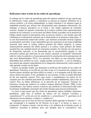 Reflexiones sobre el mito de los estilos de aprendizaje
El enfoque de los estilos de aprendizaje parte del supuesto implícito de que, puesto que
la información visual, auditiva o cenestésica se procesa en regiones diferentes de la
corteza cerebral, y de forma independiente, es lógico clasificar a los alumnos según la
modalidad sensorial que utilizan más eficientemente para interpretar información. Sin
embargo, el proceso perceptivo no se limita a una simple captación de estímulos
externos. Aunque las regiones sensoriales de la corteza cerebral crean representaciones
neurales de los estímulos, es en las áreas del lóbulo frontal, asociadas con la memoria de
trabajo, donde creamos la percepción como un proceso unitario y con sentido, pues allí
combinamos la información sensorial con la almacenada en la memoria a largo plazo. Y
es este funcionamiento natural del cerebro –que mantiene conectadas diversas regiones
en permanente actividad– el que imposibilita que nos centremos en una única modalidad
sensorial, pues entre la corteza auditiva primaria del lóbulo temporal, la corteza
somatosensorial primaria del lóbulo parietal y la corteza visual primaria del lóbulo
occipital hay una cantidad enorme de conexiones neurales. En relación con este proceso
de integración sensorial, se ha demostrado que la circunvolución angular es una
estructura cerebral que interviene en esta síntesis sensorial, al ensamblar información
sobre la visión, la audición y el tacto para permitir la construcción de las percepciones de
alto nivel (Ramachandran, 2012). Los pacientes con daños en esta estructura tienen
dificultades para nombrar las cosas –aunque puedan reconocerlas–, y con la aritmética,
una materia que requiere especialmente de la integración multisensorial, como cuando el
niño aprende a contar con los dedos.
Veamos un ejemplo simple, que demuestra la ineficacia del modelo de los estilos de
aprendizaje. Pensemos en un niño de seis años al que se le muestran dos conjuntos con
muchos puntos incluidos que hacen difícil su conteo, y se le pregunta cuál de ellos tiene
mayor número de puntos. Si las cantidades no son cercanas, el niño no tendrá dificultad
en dar una respuesta correcta. Pero ¿qué ocurre si reemplazamos los puntos de los
conjuntos por una cantidad equivalente de sonidos emitidos rápidamente, para evitar su
conteo? Pues no habría diferencias en la precisión de las respuestas. Sustituir los
elementos visuales por auditivos no conlleva ninguna diferencia (Geake, 2008). Como
comentábamos, hay buenas razones evolutivas que justifican la interconectividad entre
las distintas modalidades sensoriales del cerebro humano para procesar información.
Lo cierto es que asumir que hay estilos de aprendizaje supone múltiples situaciones
paradójicas. ¿Qué hace el profesor de música con los alumnos «visuales» y
«cenestésicos»? Y ¿el de arte con los «auditivos» y «cenestésicos»? Y ¿qué hacer en el
laboratorio con los alumnos «visuales» y «auditivos»?
Imaginemos que en la clase de física los alumnos deben aprender la fórmula F = ma,
que corresponde a la segunda ley de Newton, en la que F es fuerza, m, masa y a,
aceleración. El alumno «visual» verá las letras y los símbolos de la fórmula escrita, el
«auditivo» escuchará al profesor, pero, por ejemplo, para el «cenestésico» será
34
 