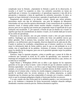 complicado tocar la fórmula. ¿Aprenderán la fórmula a partir de la observación, la
escucha o el tacto? La respuesta es clara. Los estímulos sensoriales no tienen un
significado por sí mismos. La comprensión y el aprendizaje requieren ir más allá de la
percepción, e interpretar y dotar de significado los estímulos sensoriales. Es decir, se
requiere un logro intelectual: el de procesar y aprender el significado de lo percibido.
Imaginemos que enseñamos a un alumno «visual» –puesto que somos primates,
procesamos mejor este tipo de información– una serie de imágenes de laboratorio
relacionadas con una reacción química determinada. Como consecuencia de su poderosa
memoria visual, el alumno podrá retener muchos detalles «visuales» que ilustren el
proceso, pero eso no significa que termine por comprender mejor el significado de lo que
realmente está sucediendo. Y, por supuesto, el hecho de que un alumno sea «visual» no
significa que haya de considerársele un alumno «visual», en el sentido dado por la teoría
de los estilos de aprendizaje.
Pensemos en dos alumnos, uno con gran memoria visual y otro con gran memoria
auditiva. Supóngase que suministramos a ambos dos listas con palabras nuevas que
deben aprender. Para la primera lista, escuchan varias veces una grabación con las
palabras y sus definiciones; para la segunda, observan diapositivas de cada una de ellas.
Cuando se analizan los resultados, comprobamos que el alumno «auditivo» no retiene
mejor la información dada de forma auditiva, pues lo que se está probando no es el
sonido, sino el significado de las palabras. Asimismo, el alumno «visual» reconocerá
mejor los detalles de las imágenes, pero esto no le permitirá aprender mejor las palabras
(Willingham, 2011).
Entonces, surge la siguiente pregunta: ¿cómo es posible que, a pesar de la falta de
evidencias que sustenten la teoría de los estilos de aprendizaje, este neuromito se
mantenga tan arraigado entre los miembros de la comunidad educativa y que, incluso, no
se dude de su veracidad?
Según Riener y Willingham (2010) esto se debe a que algunos de los supuestos
generales en los que se basa la teoría –como el hecho de que los alumnos cuentan con
distintas capacidades– son ciertos, y eso lleva a que se hagan falsas interpretaciones. Por
ejemplo, si un profesor enseña a sus alumnos el modelo atómico de Bohr a partir de una
analogía con el sistema solar, e incluso les enseña imágenes comparativas en las que se
percibe la similitud entre los niveles atómicos y las órbitas planetarias, se podrá
interpretar que los alumnos que han comprendido el concepto son «visuales», cuando lo
cierto es que la estrategia pedagógica elegida es buena para facilitar ese proceso.
Y es que, cuando una idea forma parte de la sabiduría popular y nos convencemos de
que es así, tendemos a interpretar de forma inconsciente cualquier situación ambigua
atendiendo a nuestras creencias previas. Dichosa disonancia cognitiva.
35
 