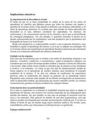 Implicaciones educativas
La importancia de la diversidad en el aula
El hecho de que no se haya comprobado la validez de la teoría de los estilos de
aprendizaje no significa que debamos pensar que todos los alumnos son iguales y
aprenden de la misma forma. Cada alumno es diferente, con fortalezas individuales y un
ritmo de aprendizaje particular. Es evidente que, para atender de forma adecuada esta
diversidad en el aula, debemos considerar las capacidades, los intereses, las
motivaciones y los conocimientos previos de los alumnos, con lo que se diversificarán
las estrategias pedagógicas. Así, por ejemplo, si queremos fomentar la lectura en un
alumno entusiasmado por las matemáticas, será más productivo que le permitamos leer
la biografía de Gauss y no la de Tolstói.
Desde esta perspectiva, es imprescindible recurrir a una evaluación formativa, cuya
finalidad es regular el aprendizaje del alumno, y en la que se adaptan sus estrategias. No
es lo mismo utilizar una metodología de aprendizaje basada en proyectos que restringirse
sin más a la evaluación calificadora de exámenes tradicional.
Cuidado con las etiquetas
Está claro que los profesores que se remiten a los estilos de aprendizaje etiquetan a sus
alumnos –«visuales», «auditivos» o «cenestésicos»– según su perspectiva subjetiva, sin
considerar que con el paso del tiempo pueden cambiar y mejorar su forma de reflexionar
y de razonar. Algo similar ocurre cuando se considera que un alumno es muy inteligente
o creativo –o lo contrario–. Lo cierto es que este tipo de categorizaciones inciden de
forma negativa en el aprendizaje de muchos alumnos, pues perjudican el concepto
académico de sí mismos. Y no solo eso, además de condicionar las expectativas
positivas sobre el rendimiento del alumno en perjuicio de su aprendizaje (efecto
Pigmalión), estas creencias están alejadas de las últimas investigaciones en neurociencia
sobre la plasticidad cerebral, que demuestran que nuestro maleable cerebro, en continua
reestructuración, garantiza la mejora académica de cualquier alumno.
Cada materia tiene sus particularidades
En el aula, lo importante no es detectar la modalidad sensorial que mejor se adapte al
aprendizaje del alumno, sino recurrir a los mejores materiales de que dispongamos para
enseñar una materia. Así, por ejemplo, en una clase de geología es necesario tocar las
rocas y los minerales. Para apreciar los detalles de una obra arquitectónica, será más
efectivo enseñar una fotografía que escuchar una descripción verbal de esta. Y en esto no
influye el hecho de que un alumno tenga mayor memoria auditiva. Sin olvidar, como
comentábamos arriba, que almacenanos la información por su significado.
Enfoque multisensorial
36
 