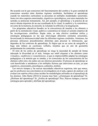 De acuerdo con lo que conocemos del funcionamiento del cerebro y la gran cantidad de
conexiones neurales entre distintas regiones cerebrales, facilitamos el aprendizaje
cuando los materiales curriculares se presentan en múltiples modalidades sensoriales.
Junto con otros aspectos emocionales, cognitivos o psicológicos, con estos materiales los
sentidos se potencian mutuamente. Así, por ejemplo, el aprendizaje y la práctica de un
nuevo idioma requieren de un uso coordinado de lo visual, lo auditivo y lo cenestésico,
así como de la memoria, la emoción, la voluntad, la reflexión y la imaginación.
Los programas educativos basados en la conveniencia de enseñar a los alumnos a
partir de la estimulación visual, auditiva o cenestésica no tienen el sustento empírico de
las investigaciones científicas. Según estas, es más efectivo combinar estilos y
estrategias pedagógicas en las que intervengan diferentes estímulos sensoriales,
favoreciendo la interconectividad entre las diferentes regiones cerebrales. Asimismo, las
personas utilizamos procedimientos diferentes para procesar la información, que
dependen de los contextos de aprendizaje. Es lógico que en un curso de ortografía se
haga más énfasis en cuestiones verbales, mientras que en uno de geometría
predominarán los contenidos visuales.
El mito de los estilos de aprendizaje no niega la necesidad de atender de forma
adecuada la diversidad en el aula. Aunque sea inútil etiquetar a los alumnos como
«visuales», «auditivos» o «cenestésicos», sí que es imprescindible adaptar las estrategias
pedagógicas a la materia que se estudia, y ser conscientes de los conocimientos de los
alumnos sobre esta o de cuáles son sus intereses personales. El proceso de aprendizaje se
verá beneficiado si atendemos a los múltiples factores que intervienen en este, ya sean
cognitivos, emocionales, psicológicos, culturales, etcétera.
Los nuevos tiempos y las nuevas necesidades educativas requieren, más que nunca,
que los profesores nos convirtamos en investigadores en el aula, capaces de analizar y de
evaluar con espíritu crítico cómo inciden las metodologías utilizadas en el aprendizaje de
los alumnos. John Hattie (2012) lo resume muy bien: «¿Estrategias de aprendizaje? Sí.
¿Disfrutar del aprendizaje? Sí. ¿Estilos de aprendizaje? No». Nuevos tiempos y nuevas
estrategias para aprender y disfrutar del aprendizaje.
37
 