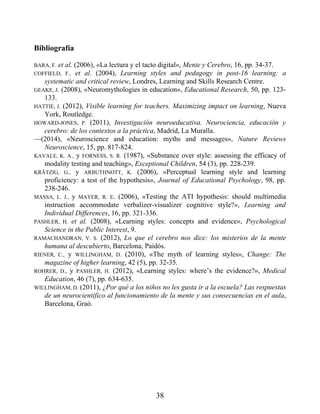 Bibliografía
BARA, F. et al. (2006), «La lectura y el tacto digital», Mente y Cerebro, 16, pp. 34-37.
COFFIELD, F., et al. (2004), Learning styles and pedagogy in post-16 learning: a
systematic and critical review, Londres, Learning and Skills Research Centre.
GEAKE, J. (2008), «Neuromythologies in education», Educational Research, 50, pp. 123-
133.
HATTIE, J. (2012), Visible learning for teachers. Maximizing impact on learning, Nueva
York, Routledge.
HOWARD-JONES, P. (2011), Investigación neuroeducativa. Neurociencia, educación y
cerebro: de los contextos a la práctica, Madrid, La Muralla.
—(2014), «Neuroscience and education: myths and messages», Nature Reviews
Neuroscience, 15, pp. 817-824.
KAVALE, K. A., y FORNESS, S. R. (1987), «Substance over style: assessing the efficacy of
modality testing and teaching», Exceptional Children, 54 (3), pp. 228-239.
KRÄTZIG, G., y ARBUTHNOTT, K. (2006), «Perceptual learning style and learning
proficiency: a test of the hypothesis», Journal of Educational Psychology, 98, pp.
238-246.
MASSA, L. J., y MAYER, R. E. (2006), «Testing the ATI hypothesis: should multimedia
instruction accommodate verbalizer-visualizer cognitive style?», Learning and
Individual Differences, 16, pp. 321-336.
PASHLER, H. et al. (2008), «Learning styles: concepts and evidence», Psychological
Science in the Public Interest, 9.
RAMACHANDRAN, V. S. (2012), Lo que el cerebro nos dice: los misterios de la mente
humana al descubierto, Barcelona, Paidós.
RIENER, C., y WILLINGHAM, D. (2010), «The myth of learning styles», Change: The
magazine of higher learning, 42 (5), pp. 32-35.
ROHRER, D., y PASHLER, H. (2012), «Learning styles: where’s the evidence?», Medical
Education, 46 (7), pp. 634-635.
WILLINGHAM, D. (2011), ¿Por qué a los niños no les gusta ir a la escuela? Las respuestas
de un neurocientífico al funcionamiento de la mente y sus consecuencias en el aula,
Barcelona, Graó.
38
 