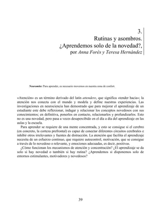 3.
Rutinas y asombros.
¿Aprendemos solo de la novedad?,
por Anna Forés y Teresa Hernández
Neuromito: Para aprender, es necesario movernos en nuestra zona de confort.
«Atención» es un término derivado del latín attendere, que significa «tender hacia»; la
atención nos conecta con el mundo y modela y define nuestras experiencias. Las
investigaciones en neurociencia han demostrado que para mejorar el aprendizaje de un
estudiante este debe reflexionar, indagar y relacionar los conceptos novedosos con sus
conocimientos; en definitiva, ponerlos en contacto, relacionarlos y profundizarlos. Esto
no es una novedad, pero pasa a veces desapercibido en el día a día del aprendizaje en las
aulas y la escuela.
Para aprender se requiere de una mente concentrada, y esto se consigue si el cerebro
(en concreto, la corteza prefrontal) es capaz de conectar diferentes circuitos cerebrales e
inhibir otros irrelevantes y fuentes de distracción. La atención que facilita el aprendizaje
necesita de un esfuerzo continuo, que requiere autocontrol, motivación, que se consigue
a través de lo novedoso o relevante, y emociones adecuadas, es decir, positivas.
¿Cómo funcionan los mecanismos de atención y concentración? ¿El aprendizaje se da
solo si hay novedad o también si hay rutina? ¿Aprendemos si disponemos solo de
entornos estimulantes, motivadores y novedosos?
39
 