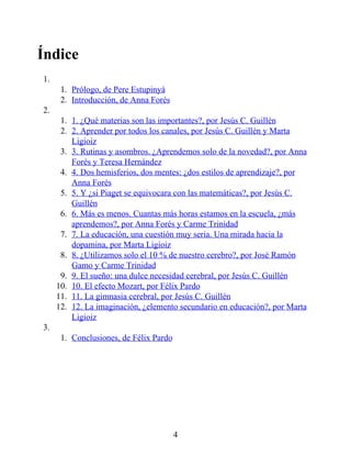 Índice
1.
1. Prólogo, de Pere Estupinyà
2. Introducción, de Anna Forés
2.
1. 1. ¿Qué materias son las importantes?, por Jesús C. Guillén
2. 2. Aprender por todos los canales, por Jesús C. Guillén y Marta
Ligioiz
3. 3. Rutinas y asombros. ¿Aprendemos solo de la novedad?, por Anna
Forés y Teresa Hernández
4. 4. Dos hemisferios, dos mentes: ¿dos estilos de aprendizaje?, por
Anna Forés
5. 5. Y ¿si Piaget se equivocara con las matemáticas?, por Jesús C.
Guillén
6. 6. Más es menos. Cuantas más horas estamos en la escuela, ¿más
aprendemos?, por Anna Forés y Carme Trinidad
7. 7. La educación, una cuestión muy seria. Una mirada hacia la
dopamina, por Marta Ligioiz
8. 8. ¿Utilizamos solo el 10 % de nuestro cerebro?, por José Ramón
Gamo y Carme Trinidad
9. 9. El sueño: una dulce necesidad cerebral, por Jesús C. Guillén
10. 10. El efecto Mozart, por Félix Pardo
11. 11. La gimnasia cerebral, por Jesús C. Guillén
12. 12. La imaginación, ¿elemento secundario en educación?, por Marta
Ligioiz
3.
1. Conclusiones, de Félix Pardo
4
 