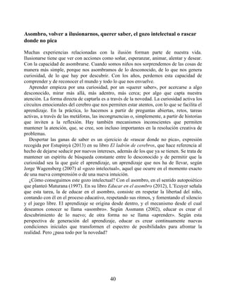 Asombro, volver a ilusionarnos, querer saber, el gozo intelectual o rascar
donde no pica
Muchas experiencias relacionadas con la ilusión forman parte de nuestra vida.
Ilusionarse tiene que ver con acciones como soñar, esperanzar, animar, alentar y desear.
Con la capacidad de asombrarse. Cuando somos niños nos sorprendemos de las cosas de
manera más simple, porque nos asombramos de lo desconocido, de lo que nos genera
curiosidad, de lo que hay por descubrir. Con los años, perdemos esta capacidad de
comprender y de reconocer el mundo y todo lo que nos envuelve.
Aprender empieza por una curiosidad, por un «querer saber», por acercarse a algo
desconocido, mirar más allá, más adentro, más cerca; por algo que capta nuestra
atención. La forma directa de captarla es a través de la novedad. La curiosidad activa los
circuitos emocionales del cerebro que nos permiten estar atentos, con lo que se facilita el
aprendizaje. En la práctica, lo hacemos a partir de preguntas abiertas, retos, tareas
activas, a través de las metáforas, las incongruencias o, simplemente, a partir de historias
que inviten a la reflexión. Hay también mecanismos inconscientes que permiten
mantener la atención, que, se cree, son incluso importantes en la resolución creativa de
problemas.
Despertar las ganas de saber es un ejercicio de «rascar donde no pica», expresión
recogida por Estupinyà (2013) en su libro El ladrón de cerebros, que hace referencia al
hecho de dejarse seducir por nuevos intereses, además de los que ya se tienen. Se trata de
mantener un espíritu de búsqueda constante entre lo desconocido y de permitir que la
curiosidad sea la que guíe el aprendizaje, un aprendizaje que nos ha de llevar, según
Jorge Wagensberg (2007) al «gozo intelectual», aquel que ocurre en el momento exacto
de una nueva comprensión o de una nueva intuición.
¿Cómo conseguimos este gozo intelectual? Con el asombro, en el sentido autopoiético
que planteó Maturana (1997). En su libro Educar en el asombro (2012), L’Ecuyer señala
que esta tarea, la de educar en el asombro, consiste en respetar la libertad del niño,
contando con él en el proceso educativo, respetando sus ritmos, y fomentando el silencio
y el juego libre. El aprendizaje se origina desde dentro, y el mecanismo desde el cual
deseamos conocer se llama «asombro». Según Assmann (2002), educar es crear el
descubrimiento de lo nuevo; de otra forma no se llama «aprender». Según esta
perspectiva de generación del aprendizaje, educar es crear continuamente nuevas
condiciones iniciales que transformen el espectro de posibilidades para afrontar la
realidad. Pero ¿pasa todo por la novedad?
40
 