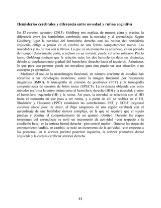 Hemisferios cerebrales y diferencia entre novedad y rutina cognitiva
En El cerebro ejecutivo (2015), Goldberg nos explica, de manera clara y precisa, la
diferencia entre los hemisferios cerebrales ante la novedad y el aprendizaje. Según
Goldberg, ligar la novedad del hemisferio derecho con las rutinas del hemisferio
izquierdo obliga a pensar en el cerebro de una forma completamente nueva. Las
novedades y las rutinas son relativas. Lo que en un momento es novedoso, en un periodo
de tiempo relativamente corto, o incluso en un instante, puede volverse rutinario. Por lo
tanto, Goldberg sostiene que la relación entre los dos hemisferios debe ser dinámica,
debido al desplazamiento gradual del hemisferio derecho hacia el izquierdo. Asimismo,
lo que para una persona puede ser novedoso para otra puede ser una situación o un
concepto ya aprendido.
Mediante el uso de la neuroimagen funcional, un número creciente de estudios han
recurrido a las tecnologías modernas, como la imagen funcional por resonancia
magnética (fMRI), la tomografía de emisión de positrones (PET) y la tomografía
computarizada de emisión de fotón único (SPECT). La evidencia obtenida con estos
métodos reafirma la unión íntima entre el hemisferio derecho (HD) y la novedad, y entre
el hemisferio izquierdo (HI) y la rutina. Así pues, la novedad se relaciona con el HD
hasta el momento en que pasa a ser rutina, y a partir de allí se reubica en el HI.
Shadmehr y Holcomb (1997) estudiaron las correlaciones PET y RCBF (regional
cerebral blood flow; es decir, el flujo sanguíneo de una región cerebral) con el
aprendizaje de una habilidad motora compleja, en la que se requiere que el sujeto
prediga y domine el comportamiento de un aparato robótico. Durante las etapas
tempranas del aprendizaje se notó un incremento de actividad –con respecto a la
condición base– en la corteza frontal derecha –giro central medio–. Durante las etapas de
entrenamiento tardías, en cambio, se notó un incremento de la actividad –con respecto a
las primeras– en la corteza parietal posterior izquierda, la corteza premotora dorsal
izquierda y la corteza cerebelar anterior derecha.
41
 
