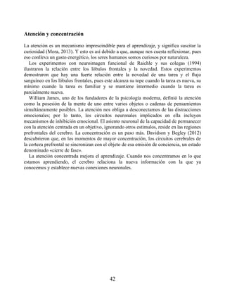 Atención y concentración
La atención es un mecanismo imprescindible para el aprendizaje, y significa suscitar la
curiosidad (Mora, 2013). Y esto es así debido a que, aunque nos cuesta reflexionar, pues
eso conlleva un gasto energético, los seres humanos somos curiosos por naturaleza.
Los experimentos con neuroimagen funcional de Raichle y sus colegas (1994)
ilustraron la relación entre los lóbulos frontales y la novedad. Estos experimentos
demostraron que hay una fuerte relación entre la novedad de una tarea y el flujo
sanguíneo en los lóbulos frontales, pues este alcanza su tope cuando la tarea es nueva, su
mínimo cuando la tarea es familiar y se mantiene intermedio cuando la tarea es
parcialmente nueva.
William James, uno de los fundadores de la psicología moderna, definió la atención
como la posesión de la mente de uno entre varios objetos o cadenas de pensamientos
simultáneamente posibles. La atención nos obliga a desconectarnos de las distracciones
emocionales; por lo tanto, los circuitos neuronales implicados en ella incluyen
mecanismos de inhibición emocional. El asiento neuronal de la capacidad de permanecer
con la atención centrada en un objetivo, ignorando otros estímulos, reside en las regiones
prefrontales del cerebro. La concentración es un paso más. Davidson y Begley (2012)
descubrieron que, en los momentos de mayor concentración, los circuitos cerebrales de
la corteza prefrontal se sincronizan con el objeto de esa emisión de conciencia, un estado
denominado «cierre de fase».
La atención concentrada mejora el aprendizaje. Cuando nos concentramos en lo que
estamos aprendiendo, el cerebro relaciona la nueva información con la que ya
conocemos y establece nuevas conexiones neuronales.
42
 