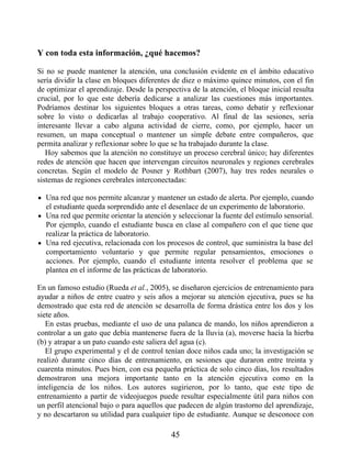 Y con toda esta información, ¿qué hacemos?
Si no se puede mantener la atención, una conclusión evidente en el ámbito educativo
sería dividir la clase en bloques diferentes de diez o máximo quince minutos, con el fin
de optimizar el aprendizaje. Desde la perspectiva de la atención, el bloque inicial resulta
crucial, por lo que este debería dedicarse a analizar las cuestiones más importantes.
Podríamos destinar los siguientes bloques a otras tareas, como debatir y reflexionar
sobre lo visto o dedicarlas al trabajo cooperativo. Al final de las sesiones, sería
interesante llevar a cabo alguna actividad de cierre, como, por ejemplo, hacer un
resumen, un mapa conceptual o mantener un simple debate entre compañeros, que
permita analizar y reflexionar sobre lo que se ha trabajado durante la clase.
Hoy sabemos que la atención no constituye un proceso cerebral único; hay diferentes
redes de atención que hacen que intervengan circuitos neuronales y regiones cerebrales
concretas. Según el modelo de Posner y Rothbart (2007), hay tres redes neurales o
sistemas de regiones cerebrales interconectadas:
Una red que nos permite alcanzar y mantener un estado de alerta. Por ejemplo, cuando
el estudiante queda sorprendido ante el desenlace de un experimento de laboratorio.
Una red que permite orientar la atención y seleccionar la fuente del estímulo sensorial.
Por ejemplo, cuando el estudiante busca en clase al compañero con el que tiene que
realizar la práctica de laboratorio.
Una red ejecutiva, relacionada con los procesos de control, que suministra la base del
comportamiento voluntario y que permite regular pensamientos, emociones o
acciones. Por ejemplo, cuando el estudiante intenta resolver el problema que se
plantea en el informe de las prácticas de laboratorio.
En un famoso estudio (Rueda et al., 2005), se diseñaron ejercicios de entrenamiento para
ayudar a niños de entre cuatro y seis años a mejorar su atención ejecutiva, pues se ha
demostrado que esta red de atención se desarrolla de forma drástica entre los dos y los
siete años.
En estas pruebas, mediante el uso de una palanca de mando, los niños aprendieron a
controlar a un gato que debía mantenerse fuera de la lluvia (a), moverse hacia la hierba
(b) y atrapar a un pato cuando este saliera del agua (c).
El grupo experimental y el de control tenían doce niños cada uno; la investigación se
realizó durante cinco días de entrenamiento, en sesiones que duraron entre treinta y
cuarenta minutos. Pues bien, con esa pequeña práctica de solo cinco días, los resultados
demostraron una mejora importante tanto en la atención ejecutiva como en la
inteligencia de los niños. Los autores sugirieron, por lo tanto, que este tipo de
entrenamiento a partir de videojuegos puede resultar especialmente útil para niños con
un perfil atencional bajo o para aquellos que padecen de algún trastorno del aprendizaje,
y no descartaron su utilidad para cualquier tipo de estudiante. Aunque se desconoce con
45
 