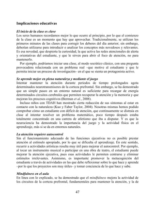Implicaciones educativas
El inicio de la clase es clave
Los seres humanos recordamos mejor lo que ocurre al principio, por lo que el comienzo
de la clase es un momento que hay que aprovechar. Tradicionalmente, se utilizan los
primeros minutos de las clases para corregir los deberes del día anterior; sin embargo,
deberían utilizarse para introducir o analizar los conceptos más novedosos y relevantes.
Es esa novedad, que despierta la curiosidad, la que activa las redes atencionales de alerta
y orientativas del estudiante, y que le sirven para abrir el foco de atención, no para
mantenerlo.
Por ejemplo, podríamos iniciar una clase, al modo socrático clásico, con una pregunta
provocadora relacionada con un problema real –que motive al estudiante y que le
permita iniciar un proceso de investigación– en el que se sienta un protagonista activo.
Se aprende mejor en plena naturaleza y mediante el juego
Intentar mantener la atención durante periodos de tiempo prolongados agota
determinados neurotransmisores de la corteza prefrontal. Sin embargo, se ha demostrado
que un simple paseo en un entorno natural es suficiente para recargar de energía
determinados circuitos cerebrales que permiten recuperar la atención y la memoria y que
mejoran los procesos cognitivos (Berman et al., 2008).
Incluso niños con TDAH han mostrado cierta reducción de sus síntomas al estar en
contacto con la naturaleza (Kuo y Faber Taylor, 2004). Nosotras mismas hemos podido
comprobar cómo un estudiante con déficit de atención, que continuamente se distraía en
clase al intentar resolver un problema matemático, poco tiempo después estaba
totalmente concentrado en una carrera de atletismo que iba a disputar. Y es que la
neurociencia ha demostrado la importancia del juego y la actividad física en el
aprendizaje, más si se da en entornos naturales.
La atención requiere autocontrol
Sin el funcionamiento adecuado de las funciones ejecutivas no es posible prestar
atención al estímulo apropiado, por lo que se dificulta el aprendizaje. En este sentido,
recurrir a actividades artísticas resulta muy útil para mejorar el autocontrol. Por ejemplo,
al tocar un instrumento musical o participar en una obra de teatro, el estudiante puede
mejorar la atención ejecutiva, pues esas actividades le permiten centrarse y eliminar
estímulos irrelevantes. Asimismo, es importante promover la metacognición del
estudiante a través de actividades en las que debe reflexionar sobre lo que hace y aprende
–por lo que los proyectos son muy útiles– y tomar conciencia de lo que hace y sabe.
Mindfulness en el aula
En línea con lo explicado, se ha demostrado que el mindfulness mejora la actividad de
los circuitos de la corteza prefrontal, fundamentales para mantener la atención, y la de
47
 