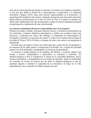 otros de la corteza parietal que dirigen la atención y la centran en un objetivo específico.
A esto hay que añadir la mejora de la metacognición, el autocontrol o la relajación
(Davidson y Begley, 2012), todos ellos factores imprescindibles en el desarrollo y el
aprendizaje del estudiante. Esta técnica, integrada en programas de educación emocional,
puede aplicarse perfectamente en el aula. El inicio de clase o el espacio de tutorías son
ideales para implementar este tipo de programas, aunque su eficacia dependerá del grado
de participación o implicación de todo el profesorado.
Los entornos estimulantes favorecen el aprendizaje, pero no lo aseguran
Diseñar actividades variadas, utilizando distintos recursos y formatos de presentación de
los contenidos, y plantear dinámicas participativas y lúdicas nos ayudará a hacer más
atractivas y motivantes las clases. Sin embargo, es importante no sobrecargarlas de
novedades y estímulos. Es necesario dar espacio y contar con la actitud curiosa innata de
los niños (L’Ecuyer, 2012). El deseo y las ganas de saber y de conocer nos asegurarán el
aprendizaje.
Se trata, pues, de sugerir o iniciar un camino para que, a partir de ahí, las preguntas y
los intereses de los niños pauten y enriquezcan la actividad. Así, el papel del educador
pasará a ser el de facilitador y acompañante en el proceso de aprendizaje.
Lo anterior se podría plantear en las palabras del filósofo y ensayista español José
Ortega y Gasset: «Sorprenderse y maravillarse es comenzar a entender». No
desaprovechemos el don ni sofoquemos la chispa de la curiosidad (Robinson, 2013).
Seamos facilitadores y acompañantes de la aventura de descubrir, desde la sensibilidad,
sin estimular en exceso, de manera que los niños se planteen preguntas, lo que les
permitirá adquirir y mantener la capacidad de la curiosidad a lo largo de su vida,
capacidad que, muy a menudo, los adultos dejamos de usar.
48
 