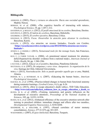 Bibliografía
ASSMANN, H. (2002), Placer y ternura en educación. Hacia una sociedad aprendiente,
Madrid, Narcea.
BERMAN, M. et al. (2008), «The cognitive benefits of interacting with nature»,
Psychological Science, 19, pp. 1.207-1.212.
DAVIDSON, R., y BEGLEY, S. (2012), El perfil emocional de tu cerebro, Barcelona, Destino.
ESTUPINYÀ, P. (2013), El ladrón de cerebros, Barcelona, Debolsillo.
GOLDBERG, E. (2015), El cerebro ejecutivo, Barcelona, Crítica.
GOLEMAN, D. (2013), Focus. Desarrollar la atención para alcanzar la excelencia,
Barcelona, Kairós.
GUILLÉN, J. (2012), «La atención: un recurso limitado», Escuela con Cerebro.
<https://escuelaconcerebro.wordpress.com/2012/03/04/la-atencion-un-recurso-
limitado/>.
JENSEN, E., y SNIDER, C. (2013), Turnaround tools for the teenage brain, San Francisco,
Jossey-Bass.
KUO, F., y FABER TAYLOR, A. (2004), «A potentional natural treatment for attention-
deficit/hyperactivity disorder: evidence from a national study», American Journal of
Public Health, 94, pp. 1.580-1586.
L’ECUYER, C. (2012), Educar en el asombro, Barcelona, Plataforma Editorial.
MATURANA, H. R. (1997), De máquinas y seres vivos. Autopoiesis: la organización de lo
vivo, Santiago de Chile, Editorial Universitaria.
MORA, F. (2013), Neuroeducación. Solo se puede aprender aquello que se ama, Madrid,
Alianza.
POSNER, M. I., y ROTHBART, M. K. (2007), «Educating the human brain», American
Psychological Association.
RAICHLE, M., et al. (1994), «Practice-related changes in human brain functional anatomy
during nonmotor learning», Cerebral Cortex, 4 (1), pp. 8-26.
ROBINSON, K. (2013), «How to escape education’s death valley», TED Talks Education.
<http://www.ted.com/talks/ken_robinson_how_to_escape_education_s_death_valley
RUEDA, M. R., et al. (2005), «Training, maturation, and genetic influences on the
development of executive attention», Proceedings of the National Academy of
Sciences, 102, pp. 14.931-14.936.
RUEDA, M. R., et al. (2012), «Enhanced efficiency of the executive attention network after
training in preschool children: immediate changes and effects after two months»,
Developmental Cognitive Neuroscience, 2, S192-S204.
SHADMEHR, R., y HOLCOMB, H. (1997), «Neural correlates of motor memory
consolidation», Science, 277 (5.327), pp. 821-825.
WAGENSBERG, J. (2007), El gozo intelectual, Barcelona, Tusquets.
49
 