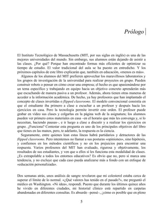 Prólogo
El Instituto Tecnológico de Massachusetts (MIT, por sus siglas en inglés) es una de las
mejores universidades del mundo. Sin embargo, sus alumnos están dejando de asistir a
las clases. ¿Por qué? Porque han encontrado formas más eficientes de optimizar su
tiempo de estudio. El valor tradicional del aula se ha puesto en entredicho. Y los
próximos capítulos de este libro explicarán que, también en educación, «menos es más».
Algunos de los alumnos del MIT prefieren aprovechar los maravillosos laboratorios y
los grupos de investigación de la universidad para realizar proyectos en grupo. Pueden
construir robots o pensar en cómo crear una empresa; el hecho es que apasionándose por
un tema específico y trabajando en equipo hacia un objetivo concreto aprenderán más
que escuchando de manera pasiva a un profesor. Además, ahora tienen otras maneras de
acceder a la información académica. De hecho, ya hay profesores que han implantado el
concepto de clases invertidas o flipped classrooms. El modelo convencional consistía en
que el estudiante iba primero a clase a escuchar a un profesor y después hacía los
ejercicios en casa. Pero la tecnología permite invertir este orden. El profesor puede
grabar en vídeo sus clases y colgarlas en la página web de la asignatura; los alumnos
pueden ver primero estos materiales en casa –en el horario que más les convenga y, si lo
necesitan, haciendo pausas–, e ir luego a clase a discutir y a realizar los ejercicios en
grupo. ¿Funciona? Contestar esta pregunta es uno de los principales objetivos del libro
que tienes en las manos, pero, te adelanto, la respuesta es la ciencia.
Seguramente, entre quienes lean estas líneas habrá partidarios y detractores de las
flipped classrooms. Pero intentemos no llamar a sus posturas «opiniones», sino hipótesis,
y confiemos en los métodos científicos y no en los prejuicios para encontrar una
respuesta. Varios profesores del MIT han evaluado, rigurosa y objetivamente, los
resultados de sus estudiantes, y ven que a ellos sí les funciona esta modalidad de clases.
¿Es extrapolable a todos los entornos educativos? Es obvio que no, pero sí marca una
tendencia, y no excluye que cada caso pueda analizarse más a fondo con un enfoque de
«educación personalizada».
Dos semanas atrás, unos análisis de sangre revelaron que mi colesterol estaba cerca de
superar el límite de lo normal. «¿Qué valores has tenido en el pasado?», me preguntó el
médico en Washington. «Ni idea», respondí. Puesto que durante los últimos quince años
he vivido en diferentes ciudades, mi historial clínico está repartido en carpetas
abandonadas en diferentes consultas. Es absurdo –pensé–, ¿cómo es posible que en pleno
5
 